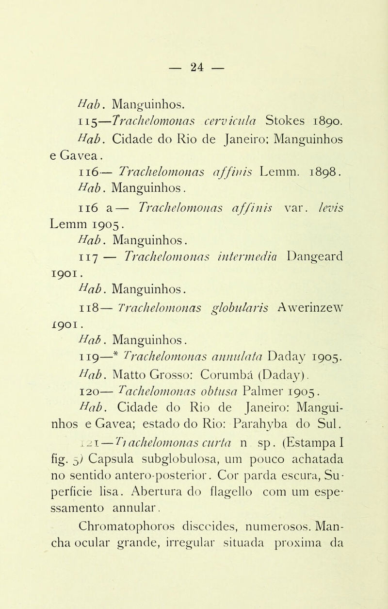 Hab. Manguinhos. 115— Trachelomonas cervicula Stokes 1890. Hab. Cidade do Rio de Janeiro; Manguinhos e Gavea. 116— Trachelomonas affinis Leinm. 1898. Hab. Manguinhos. 116 a— Trachelomonas affinis var. levis Lemm 1905. Hab. Manguinhos. 117 — Trachelomonas intermedia Dangeard 1901. Hab. Manguinhos. 118— Trachelomonas globularis Awerinzew 1901. Hab. Manguinhos. 119— * Trachelomonas annulata Daday 1905. Hab. Matto Grosso: Corumbá (Daday). 120— Tachelomonas obtusa Palmer 1905. Hab. Cidade do Rio de Janeiro: Mangui- nhos e Gavea; estado do Rio: Parahyba do Sul. x 21 — Tj achelomonas curta n sp. (Estampa I fig. D) Capsula subglobulosa, um pouco achatada no sentido antero-posterior. Cor parda escura, Su- perfície lisa. Abertura do flagello com um espe* ssamento annular. Chromatophoros discoides, numerosos. Man- cha ocular grande, irregular situada próxima da