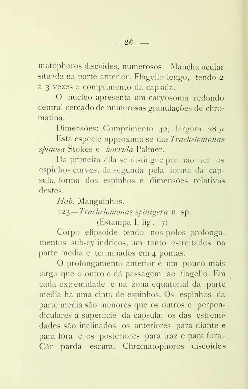 — 2 6 matophoros discoides, numerosos. Mancha ocular situada na parte anterior, Flagello longo, tendo 2 a 3 vezes o comprimento da capsula. O núcleo apresenta um caryosoma redondo central cercado de numerosas granulações de chro- m atina. Dimensões: Comprimento 42, largura 28 u Esta especie approxima-se das Trachdomonas spinosa Stokes e hórrida Palmer. Da primeira ella se distingue por nau ter os espinhos curvos, da segunda pela forma da cap- sula, forma dos espinhos e dimensões relativas destes. Hab. Manguínhos. 12^—Trackelomonasspinigera n. sp. (Estampa 1, íig. 7) Corpo elipsoide tendo nos polos prolonga-- mentos sub-cylindricos, um tanto estreitados na parte media e terminados em 4 pontas. O prolongamento anterior é um pouco mais largo que o outro e dá passagem ao flagello. Em cada extremidade e na zona equatorial da parte media ha uma cinta de espinhos. Os espinhos da parte media são menores que os outros e perpen- diculares á superíicie da capsula; os das estremi- dades são inclinados os anteriores para diante e para fóra e os posteriores para traz e para fóra / Cor parda escura. Chromatophoros discoides