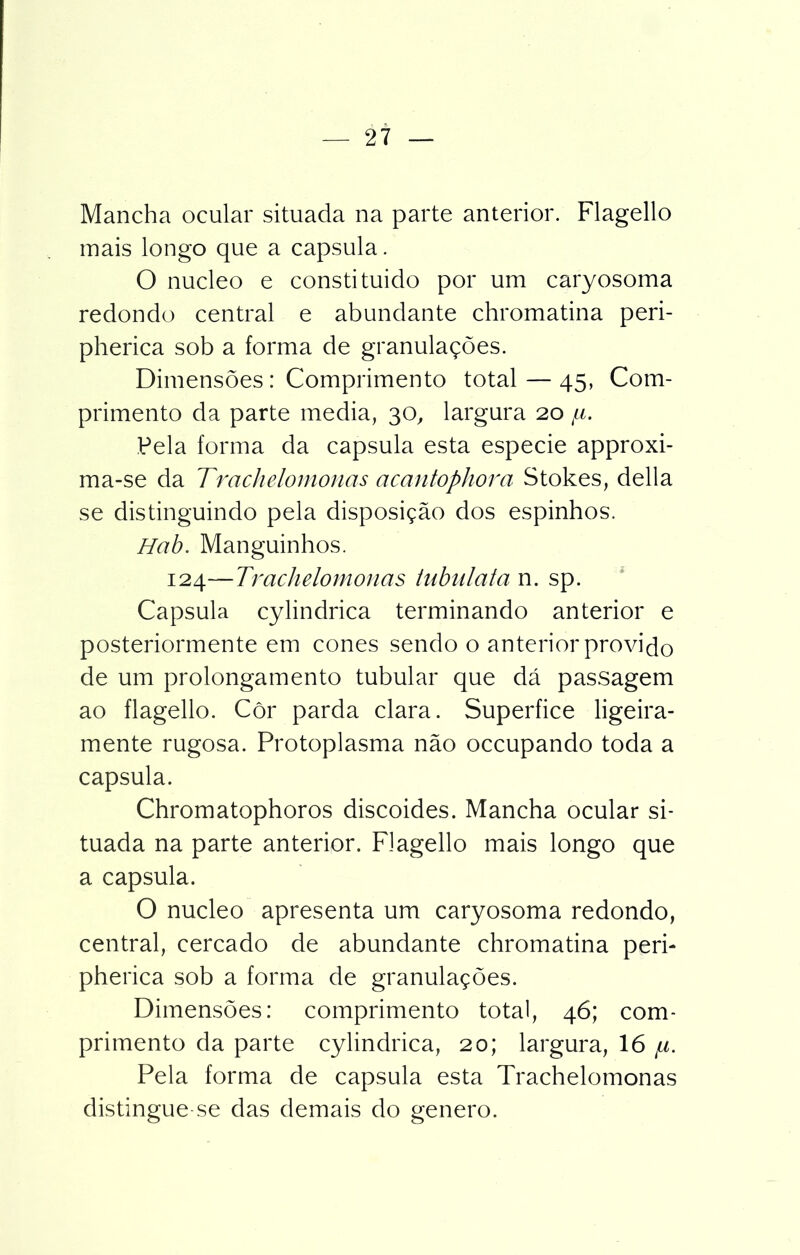 Mancha ocular situada na parte anterior. Flagello mais longo que a capsula. O núcleo e constituído por um caryosoma redondo central e abundante chromatina peri- pherica sob a forma de granulações. Dimensões: Comprimento total — 45, Com- primento da parte media, 30, largura 20 /li. Pela forma da capsula esta especie approxi- ma-se da Trachelomonas acantophora Stokes, delia se distinguindo pela disposição dos espinhos. Hab. Manguinhos. 124—Trachelomonas tnbulata n. sp. Capsula cylindrica terminando anterior e posteriormente em cones sendo o anterior provido de um prolongamento tubular que dá passagem ao flagello. Côr parda clara. Superfice ligeira- mente rugosa. Protoplasma não occupando toda a capsula. Chromatophoros discoides. Mancha ocular si- tuada na parte anterior. Flagello mais longo que a capsula. O núcleo apresenta um caryosoma redondo, central, cercado de abundante chromatina peri- pherica sob a forma de granulações. Dimensões: comprimento total, 46; com- primento da parte cylindrica, 20; largura, 16 /n. Pela forma de capsula esta Trachelomonas distingue-se das demais do genero.