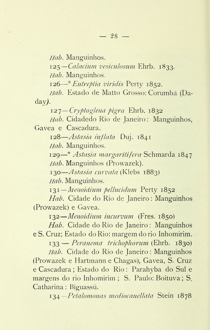 Hab. Manguinhos. 125— Calacium vesiculosnm Ehrb. 1833. Hab. Manguinhos. 126— * Eutrepiia viridis Perty 1852. Hab. Estado de Matto Grosso: Corumbá (Da- àzy). 127— Cryptoglend pigra Ehrb. 1832 Hab. Cidadedo Rio de Janeiro: Manguinhos, Gavea e Cascadura. 128— Astasia inflata Duj. 1841 Hab. Manguinhos. 129— * Astasia margaritifera Schmarda 1847 Hab. Manguinhos (Prowazek). 130— Astasia curvata (Klebs 1883) Hab. Manguinhos. 131— Menoidium pellucidum Perty 1852 Hab. Cidade do Rio de Janeiro: Manguinhos (Prowazek) e Gavea. 132— Menoidium incurvum (Fres. 1850) Hab. Cidade do Rio de Janeiro: Manguinhos e S. Cruz; Estado do Rio: margem do rio Inhomirim. < 133 — Peranemd trichophorum (Ehrb. 1830) Hab. Cidade do Rio de Janeiro: Manguinhos (Prowazek e Hartmann e Chagas), Gavea, S. Cruz e Cascadura; Estado do Rio : Parahyba do Sul e margens do rio Inhomirim ; S. Paulo: Boituva; S. Catharina: Biguassú. 134—Petalomonas mediocanellata Stein 1878