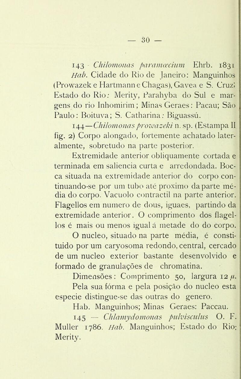 143 - Chilomonas paramoecium Ehrb. 1831 Hab. Cidade do Rio de Janeiro: Manguinhos (Prowazek e Hartmann e Chagas), Gavea e S. Cruz; Estado do Rio: Merity, Parahyba do Sul e mar- gens do rio Inhomirim; Minas Geraes: Pacau; São Paulo: Boituva; S. Catharina; Biguassú. 144—Chilomonasprowazeki n. sp. (Estampa II fig. 2) Corpo alongado, fortemente achatado later- almente, sobretudo na parte posterior. Extremidade anterior obliquamente cortada e terminada em saliência curta e arredondada. Boc- ca situada na extremidade anterior do corpo con- tinuando-se por um tubo até proximo da parte mé- dia do corpo. Vacuolo contractil na parte anterior. Flagellos em numero dedous, iguaes, partindo da extremidade anterior. O comprimento dos flagel- los é mais ou menos igual á metade do do corpo. O núcleo, situado na parte média, é consti- tuído por um caryosoma redondo, central, cercado de um núcleo exterior bastante desenvolvido e formado de granulações de chromatina. Dimensões : Comprimento 50, largura 12 /u. Pela sua fórma e pela posição do núcleo esta especie distingue-se das outras do genero. Hab. Manguinhos; Minas Geraes: Paccau. 145 — Ch la n iy domou a s pulvisculus O. F. Muller 1786. Hab. Manguinhos; Estado do Rio; Merity. í