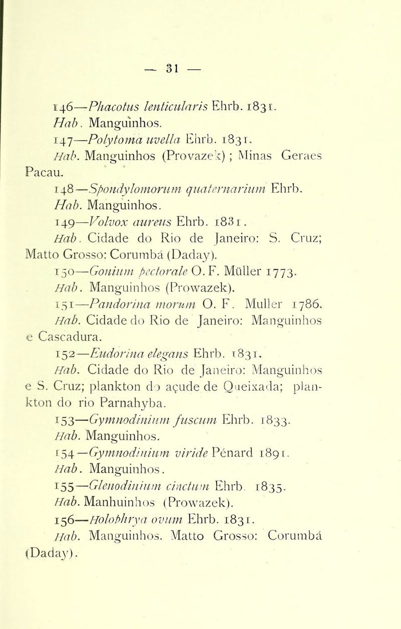 146— ■Phacotus lenticularis Ehrb. 1831, Hab. Mangüinhos. 147— Polytoma uvella Ehrb. 183 r. Hab. Mangüinhos (Provazek) ; Minas Geraes Pacau. 148 —Spondylomonim quaternarium Ehrb. Hab. Mangüinhos. 149— Voívox aureus Ehrb. 1881. Hab. Cidade do Rio de Janeiro: S. Cruz; Matto Grosso: Corumbá (Daday). 150— Gonium pectorale O. F. Müller 1773. Hab. Mangüinhos (Prowazek). 151— Pandorina morutn O. F. Muller 1786. Hab. Cidade do Rio de Janeiro: Mangüinhos e Cascadura. 152— Eudorina elega us Ehrh. x 8 31. Hab. Cidade do Rio de Janeiro: Mangüinhos e S. Cruz; plankton do açude de Queixada; plan- kton do rio Parnahyba. 153— Gymnodiniiim fascum Ehrb. 1833. Hab. Mangüinhos. i^\—Gymnoddnium viride Pénard 189c. Hab. Mangüinhos. 155— Glenodiniiim cinctum Ehrb. 1835. Hab. Manhuinhos (Prowazek). 156— Holobhrya ovam Ehrb. 1831. Hab. Mangüinhos. Matto Grosso: Corumbá (Dada30-