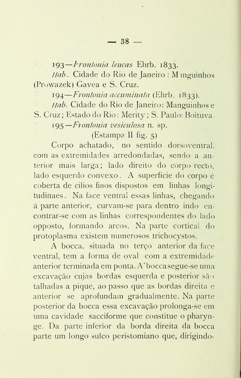 x93—frontonia leucas Ehrb. 1833. Hab. Cidade do Rio de Janeiro : Minguinhos (Prowazek) Gavea e S. Cruz. 194— Frontonia accuminata (Ehrb. 1833). Hab. Cidade do Rio de Janeiro: Manguinhos e S. Cruz; Estado do Rio: Merity ; S. Paulo: Boituva. 195— Frontonia vesiculosa n. sp. (Estampa. II fig. 5) Corpo achatado, no sentido dorsoventral, com as extremidades arredondadas, sendo a an- terior mais larga; lado direito do corpo recto, lado esquerdo convexo. A superficie do corpo é coberta de cilios finos dispostos em linhas longi- tudinaes. Na lace ventrai essas linhas, chegando á parte anterior, curvam-se para dentro indo en- contrar-se com as linhas correspondentes do lado opposto, formando arcos. Na parte cortical do protoplasma existem numerosos trichocystos. A bocca, situada no terço anterior da face ventrai, tem a forma de oval com a extremidade anterior terminada em ponta. A’boccasegue-se uma excavação cujas bordas esquerda e posterior são talhadas a pique, ao passo que as bordas direita e anterior se aprofundam gradualmente. Na parte posterior da bocca essa excavação prolonga-se em uma cavidade sacciforme que constitue o pharyn- ge. Da parte inferior da borda direita da bocca parte um longo sulco peristomiano que, dirigindo-