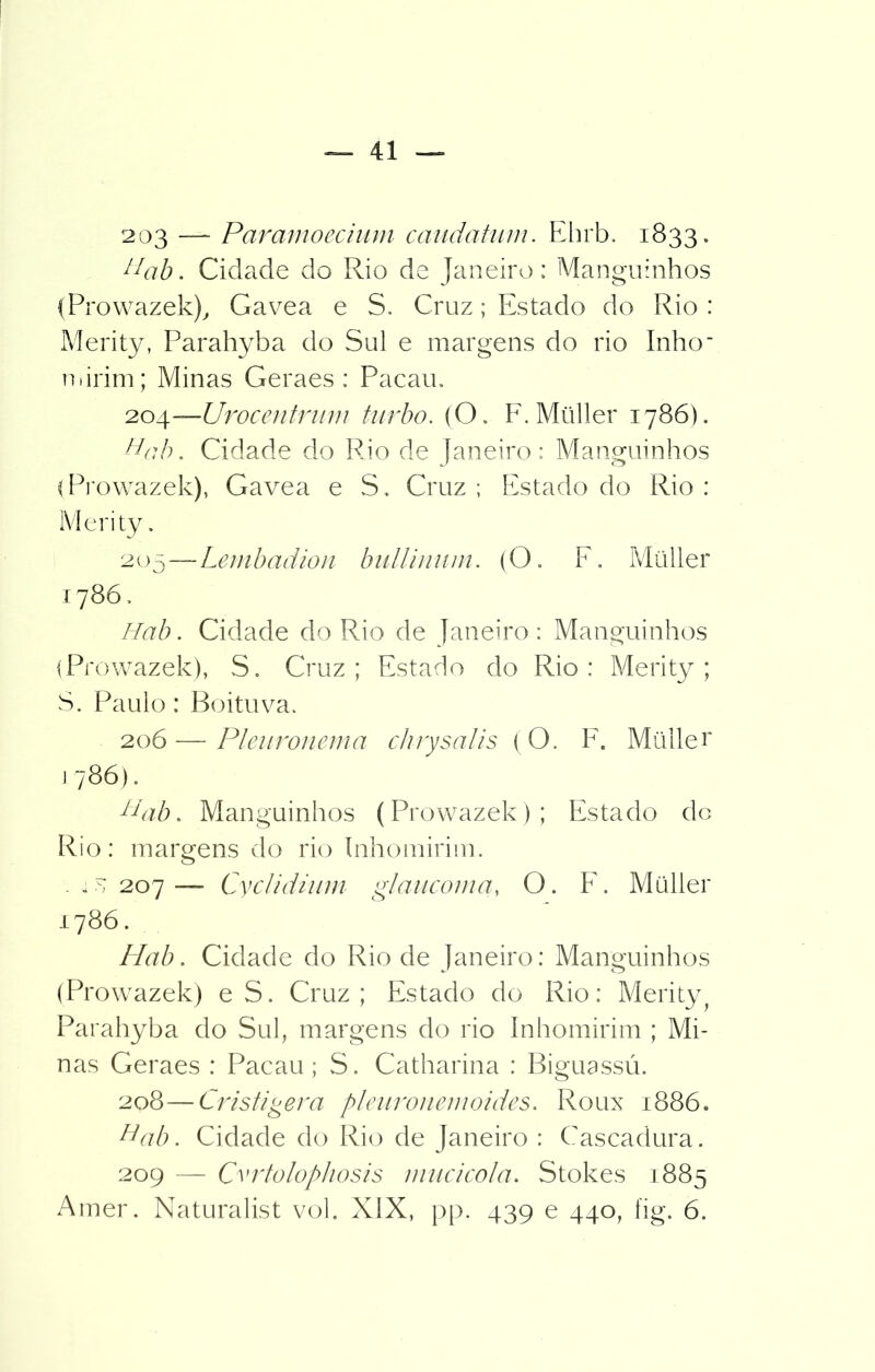 203 —- Paramoecium caudatum. Ehrb. 1833. tiab. Cidade do Rio de Janeiro; Manguinhos (Prowazek), Gavea e S. Cruz; Estado do Rio : Merity, Parahyba do Sul e margens do rio Inho' mirim; Minas Geraes : Pacau. '2o\—Urocentrum turbo. (O. F.Müller 1786). Hfíb. Cidade do Rio de Janeiro: Manguinhos i Prowazek), Gavea e S. Cruz ; Estado do Rio : Merity. 205—Lembadion bullinum. (O. F. Müller 1786, Hab. Cidade do Rio de Janeiro : Manguinhos iProwazek), S. Cruz; Estado do Rio: Merity; S. Paulo: Boituva. 206 — Pleuronema chrysalis (O. F. Müller 1786). tiab. Manguinhos (Prowazek); Estado do Rio: margens do rio Inhomirim. . m 207 — Cyclidium glaucoma, O. E. Müller 1786. Hab. Cidade do Rio de Janeiro: Manguinhos (Prowazek) e S. Cruz; Estado do Rio: Merity Parahyba do Sul, margens do rio Inhomirim ; Mi- nas Geraes : Pacau; S. Catharina : Biguassú. 208—Cristigera pleuronemoides. Roux 1886. Hab. Cidade do Rio de Janeiro : Cascadura. 209 — CvrtolopJiosis mucicola. Stokes 1885 Amer. Naturalist vol. XIX, pp. 439 e 440, íig. 6.