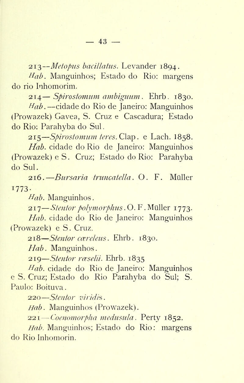 213— Metopus bacillatus. Levander 1894. Hab. Manguinhos; Estado do Rio: margens do rio Inhomorim. 214— Spirostomum ambiguiim. Ehrb. 1830. Hab. —cidade do Rio de Janeiro: Manguinhos (Prowazek) Gavea, S. Cruz e Cascadura; Estado do Rio: Parahyba do Sul. 215— Spirostomum teres. Clap. e Lach. I858. Hab. cidade do Rio de Janeiro: Manguinhos (Prowazek) e S. Cruz; Estado do Rio: Parahyba do SuE 216.—Bursaria truncatella. O. F. Müller 1773- Hab. Manguinhos. 217— Stentor polymorphus. O. F. Müller 1773. Hab. cidade do Rio de Janeiro: Manguinhos (Prowazek) e S. Cruz. 218— Stentor ccereleus. Ehrb. 1830. Hab. Manguinhos. 219— Stentor rceselii. Ehrb. 1835 Hab. cidade do Rio de Janeiro: Manguinhos e S. Cruz; Estado do Rio Parahyba do Sul; S. Paulo: Boituva. 220— Stentor viridis. Hab. Manguinhos (Prowazek). 221— Coenomorpha medusula. Perty 1852. Hab. Manguinhos; Estado do Rio: margens do Rio Inhomorin.