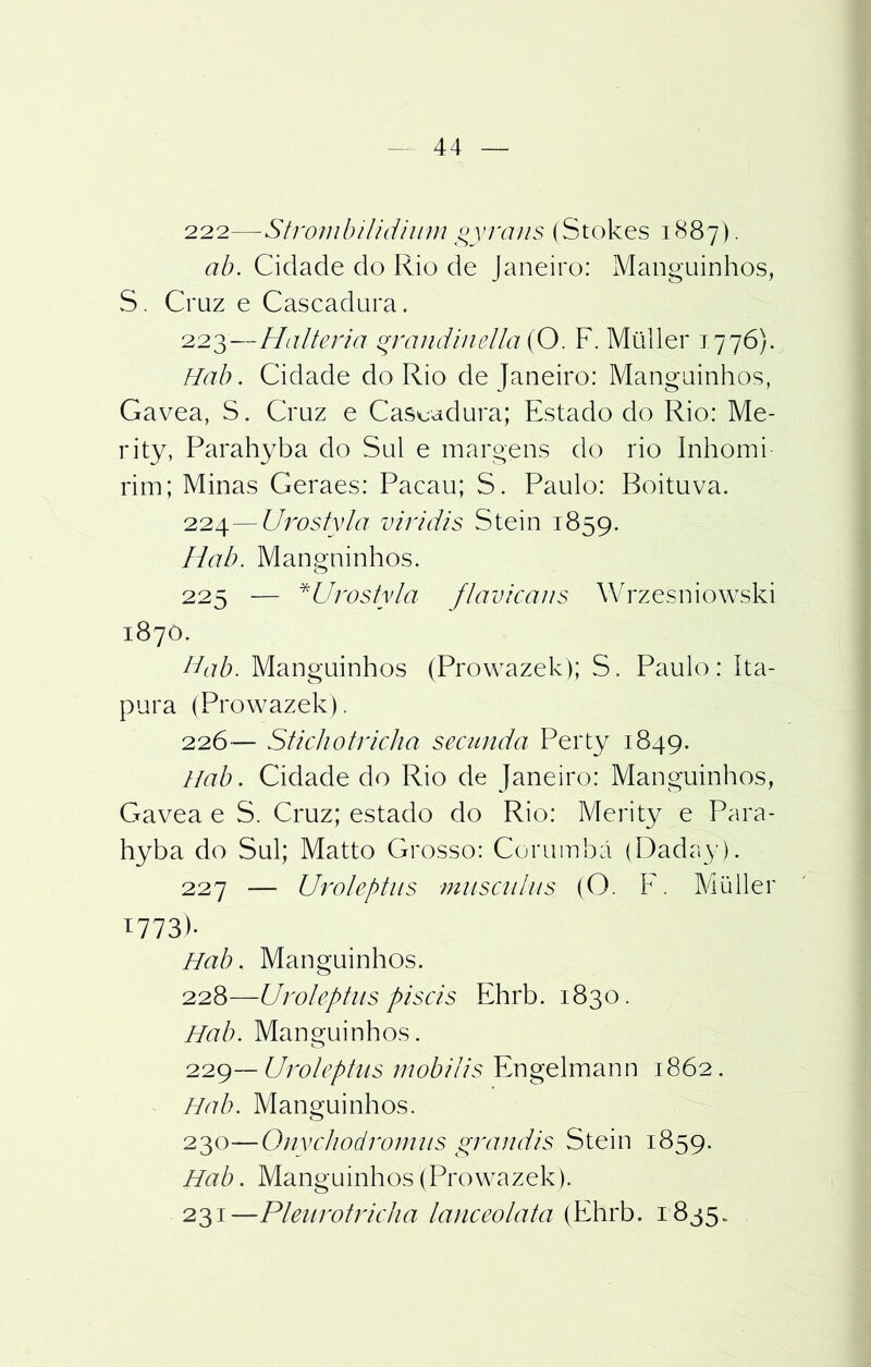 222— Strombilidhim §yrans (Stokes 1887). ab. Cidade do Rio de Janeiro: Manguinhos, S. Cruz e Cascadura. 223— Halteria grandimlla (O. F. Müller 1776). Hab. Cidade do Rio de Janeiro: Manguinhos, Gavea, S. Cruz e Cascadura; Estado do Rio: Me- rity, Parahyba do Sul e margens do rio Inhomi- rim; Minas Geraes: Pacau; S. Paulo: Boituva. 224— Urostyla viridis Stein 1859. Hab. Manguinhos. 225 — *Urostyla flavicans Wrzesniowski 1870. Hab. Manguinhos (Prowazek); S. Paulo: íta- pura (Prowazek). 226— Stichotricha secunda Perty 1849. Hab. Cidade do Rio de Janeiro: Manguinhos, Gavea e S. Cruz; estado do Rio: Merity e Para- hyba do Sul; Matto Grosso: Corumbá (Dada}’). 227 — Uroleptiis musciiliis (O. F. Müller 1773)- Hab. Manguinhos. 228— Uroleptus piseis Ehrb. 1830. Hab. Manguinhos. 229— Uroleptus mobilis Engelmann 1862. Hab. Manguinhos. 230— Qnychodromiis grandis Stein 1859. Hab. Manguinhos (Prowazek). 231— Pleurotricha lanceolata (Ehrb. 1835.