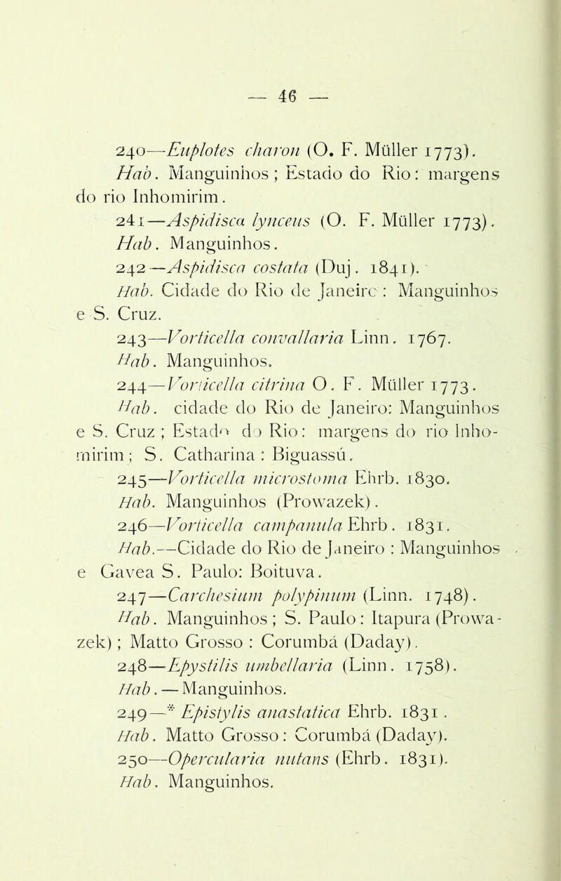240— Euplotes charon (O. F. Müller 1773). Hab. Manguinhos; Estado do Rio: margens do rio Inhomirim. 241— Aspidisca lynceus (O. F. Müller 1773). Hab. Manguinhos. 242— Aspidisca cosia ta (Duj. 1841). Hab. Cidade do Rio de Janeiro : Manguinhos e S. Cruz. 243— Vorticella convallaria Linn. 1767. Hab. Manguinhos. 244— Vorticella citrina O. F. Müller 1773. Hab. cidade do Rio de Janeiro: Manguinhos e S. Cruz ; Estado do Rio: margens do rio lnho- rnirim ; S. Catharina : Biguassú, 245— Vorticella microstoma Ehrb. 1830. Hab. Manguinhos (Prowazek). 246— Vorticella campaniila Ehrb. 1831. Hab.—Cidade do Rio de Janeiro : Manguinhos e Gavea S. Paulo: Boituva. 247— Carchesium polypinum (Linn. 1748). Hab. Manguinhos; S. Paulo: Itapura (Prowa- zek) ; Matto Grosso : Corumbá (Daday). 248— -Epystilis umbellaria (Linn. 1758). Hab. — Manguinhos. 249— * Epistylis anastatica Ehrb. 1831. Hab. Matto Grosso: Corumbá (Daday). 250— Opercularia niitans (Ehrb. 1831). Hab. Manguinhos.