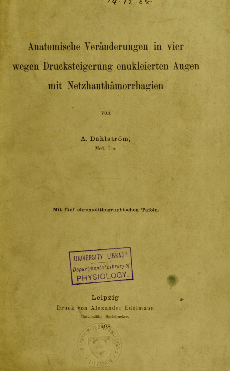 Anatomische Veränderungen in vier wegen Drucksteigerung enukleierten Augen mit Netzhauthämorrhagien von A. Dahlström, Med. Lic. Mit fünf chromolithographischen Tafeln. Leipzig Druck von Alexander Edelmann Universitäts - Buchdrucker. 19,08. ■ . ” » A'