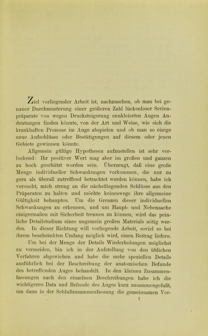 Ziel vorliegender Arbeit ist, nachzusehen, ob man bei ge- nauer Durchmusterung einer größeren Zahl lückenloser Serien- präparate von wegen Drucksteigerung enukleierten Augen An- deutungen finden könnte, von der Art und Weise, wie sich die krankhaften Prozesse im Auge abspielen und ob man so einige neue Aufschlüsse oder Bestätigungen auf diesem oder jenen Gebiete gewinnen könnte. Allgemein gültige Hypothesen aufzustellen ist sehr ver- lockend: Ihr positiver Wert mag aber im großen und ganzen zu hoch geschätzt worden sein. Überzeugt, daß eine große Menge individueller Schwankungen Vorkommen, die nur zu gern als überall zutreffend betrachtet werden können, habe ich versucht, mich streng an die nächstliegenden Schlüsse aus den Präparaten zu halten und möchte keineswegs ihre allgemeine Gültigkeit behaupten. Um die Grenzen dieser individuellen Schwankungen zu erkennen, und um Haupt- und Hebensache einigermaßen mit Sicherheit trennen zu können, wird das pein- liche Detailstudium eines ungemein großen Materials nötig wer- den. In dieser Richtung will vorliegende Arbeit, soviel es bei ihrem beschränkten Umfang möglich wird, einen Beitrag liefern. Um bei der Menge der Details Wiederholungen möglichst zu vermeiden, bin ich in der Aufstellung von den üblichen Verfahren abgewichen und habe die mehr speziellen Details ausführlich bei der Beschreibung der anatomischen Befunde des betreffenden Auges behandelt. In den kleinen Zusammen- fassungen nach den einzelnen Beschreibungen habe ich die wichtigeren Data und Befunde des Auges kurz zusammengefaßt, um dann in der Schlußzusammenfassung die gemeinsamen Ver-