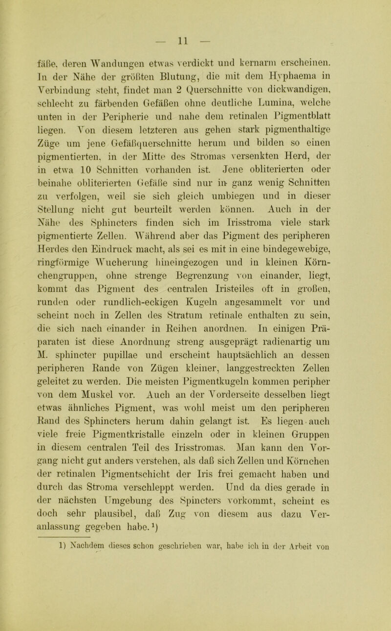 falle, deren Wandungen etwas verdickt und kernarm erscheinen, ln der Nähe der größten Blutung, die mit dem Hyphaema in Verbindung steht, findet man 2 Querschnitte von dickwandigen, schlecht zu färbenden Gefäßen ohne deutliche Lumina, welche unten in der Peripherie und nahe dem retinalen Pigmentblatt liegen. Von diesem letzteren aus gehen stark pigmenthaltige Züge um jene Gefäßquerschnitte herum und bilden so einen pigmentierten, in der Mitte des Stromas versenkten Herd, der in etwa 10 Schnitten vorhanden ist. Jene obliteriertcn oder beinahe obliterierten Gefäße sind nur in- ganz wenig Schnitten zu verfolgen, weil sie sich gleich umbiegen und in dieser Stellung nicht gut beurteilt werden können. Auch in der Nähe des Sphincters finden sich im Irisstroma viele stark pigmentierte Zellen. Während aber das Pigment des peripheren Herdes den Eindruck macht, als sei es mit in eine bindegewebige, ringförmige Wucherung hineingezogen und in kleinen Körn- chengruppen, ohne strenge Begrenzung von einander, liegt, kommt das Pigment des centralen Iristeiles oft in großen, runden oder rundlich-eckigen Kugeln angesammelt vor und scheint noch in Zellen des Stratum retinale enthalten zu sein, die sich nach einander in Reihen anordnen. In einigen Prä- paraten ist diese Anordnung streng ausgeprägt radienartig um M. sphincter pupillae und erscheint hauptsächlich an dessen peripheren Rande von Zügen kleiner, langgestreckten Zellen geleitet zu werden. Die meisten Pigmentkugeln kommen peripher von dem Muskel vor. Auch an der Vorderseite desselben liegt etwas ähnliches Pigment, was wohl meist um den peripheren Rand des Sphincters herum dahin gelangt ist. Es liegen auch viele freie Pigmentkristalle einzeln oder in kleinen Gruppen in diesem centralen Teil des Irisstromas. Man kann den Vor- gang nicht gut anders verstehen, als daß sich Zellen und Körnchen der retinalen Pigmentschicht der Iris frei gemacht haben und durch das Stroma verschleppt werden. Und da dies gerade in der nächsten Umgebung des Spincters vorkommt, scheint es doch sehr plausibel, daß Zug von diesem aus dazu Ver- anlassung gegeben habe.1) 1) Nachdem dieses schon geschrieben war, habe ich in der Arbeit von