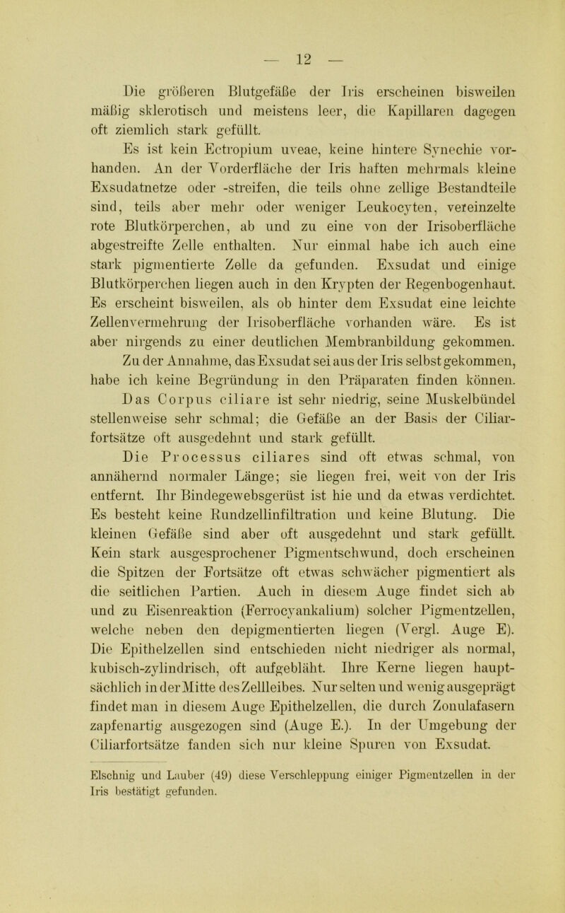 Die größeren Blutgefäße der Iris erscheinen bisweilen mäßig sklerotisch und meistens leer, die Kapillaren dagegen oft ziemlich stark gefüllt. Es ist kein Ectropium uveae, keine hintere Synechie vor- handen. An der Vorderfläche der Iris haften mehrmals kleine Exsudatnetze oder -streifen, die teils ohne zöllige Bestandteile sind, teils aber mehr oder weniger Leukocyten, veieinzelte rote Blutkörperchen, ab und zu eine von der Irisoberfläche abgestreifte Zelle enthalten. Kur einmal habe ich auch eine stark pigmentierte Zelle da gefunden. Exsudat und einige Blutkörperchen liegen auch in den Krypten der Regenbogenhaut. Es erscheint bisweilen, als ob hinter dem Exsudat eine leichte Zellenvermehrung der Irisoberfläche vorhanden wäre. Es ist aber nirgends zu einer deutlichen Membranbildung gekommen. Zu der Annahme, das Exsudat sei aus der Iris selbst gekommen, habe ich keine Begründung in den Präparaten finden können. Das Corpus ciliare ist sehr niedrig, seine Muskelbündel stellenweise sehr schmal; die Gefäße an der Basis der Ciliar- fortsätze oft ausgedehnt und stark gefüllt. Die Processus ciliares sind oft etwas schmal, von annähernd normaler Länge; sie liegen frei, weit von der Iris entfernt. Ihr Bindegewebsgeriist ist hie und da etwas verdichtet. Es besteht keine Rundzellinfiltration und keine Blutung. Die kleinen Gefäße sind aber oft ausgedehnt und stark gefüllt. Kein stark ausgesprochener Pigmentschwund, doch erscheinen die Spitzen der Fortsätze oft etwas schwächer pigmentiert als die seitlichen Partien. Auch in diesem Auge findet sich ab und zu Eisenreaktion (Ferrocyankalium) solcher Pigmentzellen, welche neben den depigmentierten liegen (Vergl. Auge E). Die Epithelzellen sind entschieden nicht niedriger als normal, kubisch-zylindrisch, oft aufgebläht. Ihre Kerne liegen haupt- sächlich in der Mitte des Zellleibes. Nur selten und wenig ausgeprägt findet man in diesem Auge Epithelzellen, die durch Zonulafasern zapfenartig ausgezogen sind (Auge E.). In der Umgebung der Ciliarfortsätze fanden sich nur kleine Spuren von Exsudat. Elschnig und Lnuber (49) diese Verschleppung einiger Pigmentzellen in der Iris bestätigt gefunden.