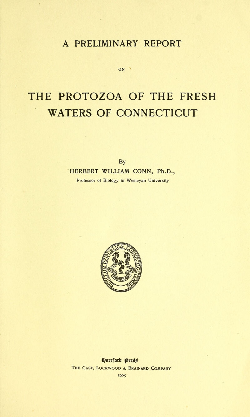 A PRELIMINARY REPORT THE PROTOZOA OF THE FRESH WATERS OF CONNECTICUT By HERBERT WILLIAM CONN, Ph.D., Professor of Biology in Wesleyan University {^artforb pre# The Case, Lockwood & Brainard Company 1905