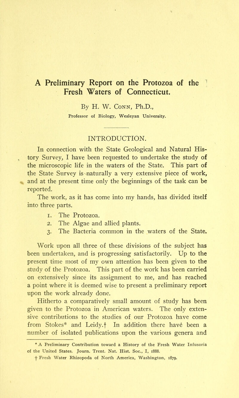 A Preliminary Report on the Protozoa of the Fresh Waters of Connecticut. By H. W. Conn, Ph.D., Professor of Biology, Wesleyan University. INTRODUCTION. In connection with the State Geological and Natural His- tory Survey, I have been requested to undertake the study of the microscopic life in the waters of the State. This part of the State Survey is naturally a very extensive piece of work, and at the present time only the beginnings of the task can be reported. The work, as it has come into my hands, has divided itself into three parts. 1. The Protozoa. 2. The Algae and allied plants. 3. The Bacteria common in the waters of the State. Work upon all three of these divisions of the subject has been undertaken, and is progressing satisfactorily. Up to the present time most of my own attention has been given to the study of the Protozoa. This part of the work has been carried on extensively since its assignment to me, and has reached a point where it is deemed wise to present a preliminary report upon the work already done. Hitherto a comparatively small amount of study has been given to the Protozoa in American waters. The only exten- sive contributions to the studies of our Protozoa have come from Stokes* and Leidy.f In addition there hav£ been a number of isolated publications upon the various genera and * A Preliminary Contribution toward a History of the Fresh Water Infusoria of the United States. Journ. Trent. Nat. Hist. Soc., I, 1888. •j- Fresh Water Rhizopoda of North America, Washington, 1879.