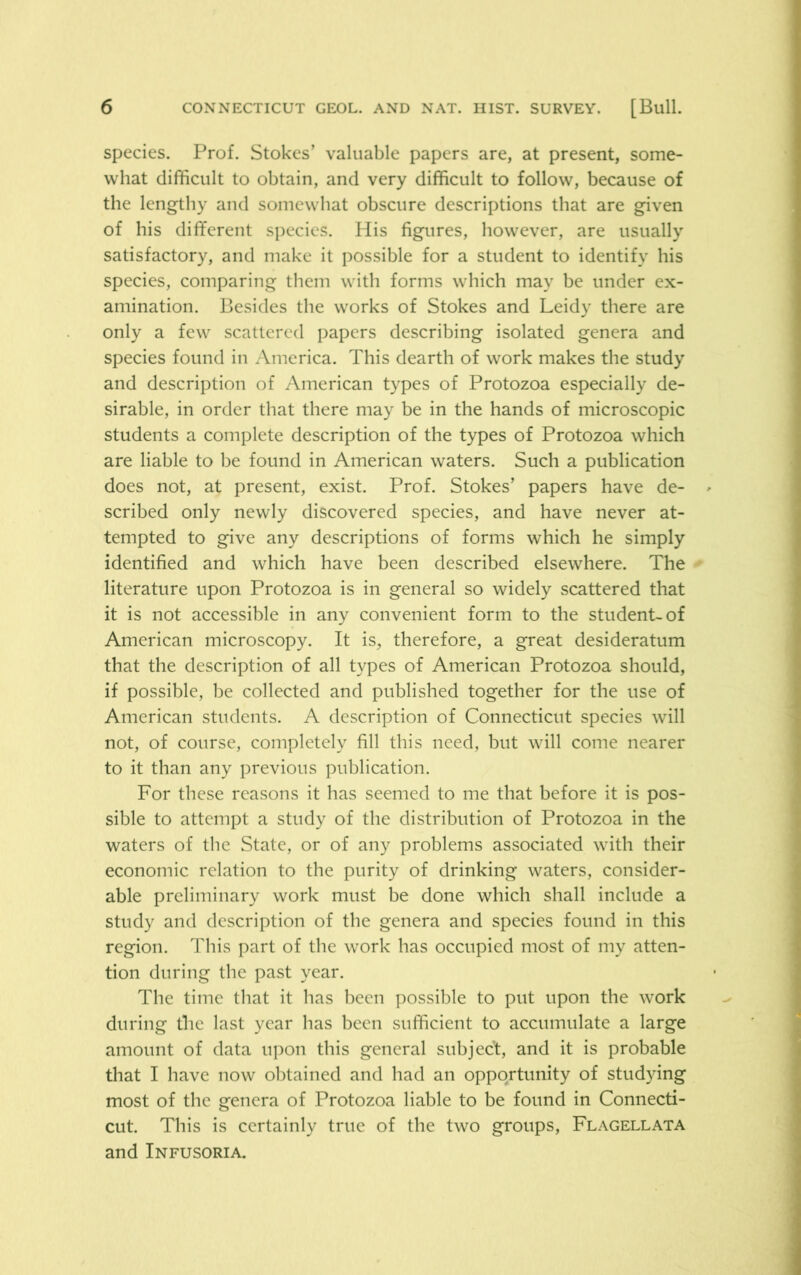 species. Prof. Stokes’ valuable papers are, at present, some- what difficult to obtain, and very difficult to follow, because of the lengthy and somewhat obscure descriptions that are given of his different species. His figures, however, are usually satisfactory, and make it possible for a student to identify his species, comparing them with forms which may be under ex- amination. Besides the works of Stokes and Leidy there are only a few scattered papers describing isolated genera and species found in America. This dearth of work makes the study and description of American types of Protozoa especially de- sirable, in order that there may be in the hands of microscopic students a complete description of the types of Protozoa which are liable to be found in American waters. Such a publication does not, at present, exist. Prof. Stokes’ papers have de- scribed only newly discovered species, and have never at- tempted to give any descriptions of forms which he simply identified and which have been described elsewhere. The literature upon Protozoa is in general so widely scattered that it is not accessible in any convenient form to the student-of American microscopy. It is, therefore, a great desideratum that the description of all types of American Protozoa should, if possible, be collected and published together for the use of American students. A description of Connecticut species will not, of course, completely fill this need, but will come nearer to it than any previous publication. For these reasons it has seemed to me that before it is pos- sible to attempt a study of the distribution of Protozoa in the waters of the State, or of any problems associated with their economic relation to the purity of drinking waters, consider- able preliminary work must be done which shall include a study and description of the genera and species found in this region. This part of the work has occupied most of my atten- tion during the past year. The time that it has been possible to put upon the work during the last year has been sufficient to accumulate a large amount of data upon this general subject, and it is probable that I have now obtained and had an opportunity of studying most of the genera of Protozoa liable to be found in Connecti- cut. This is certainly true of the two groups, Flagellata and Infusoria.