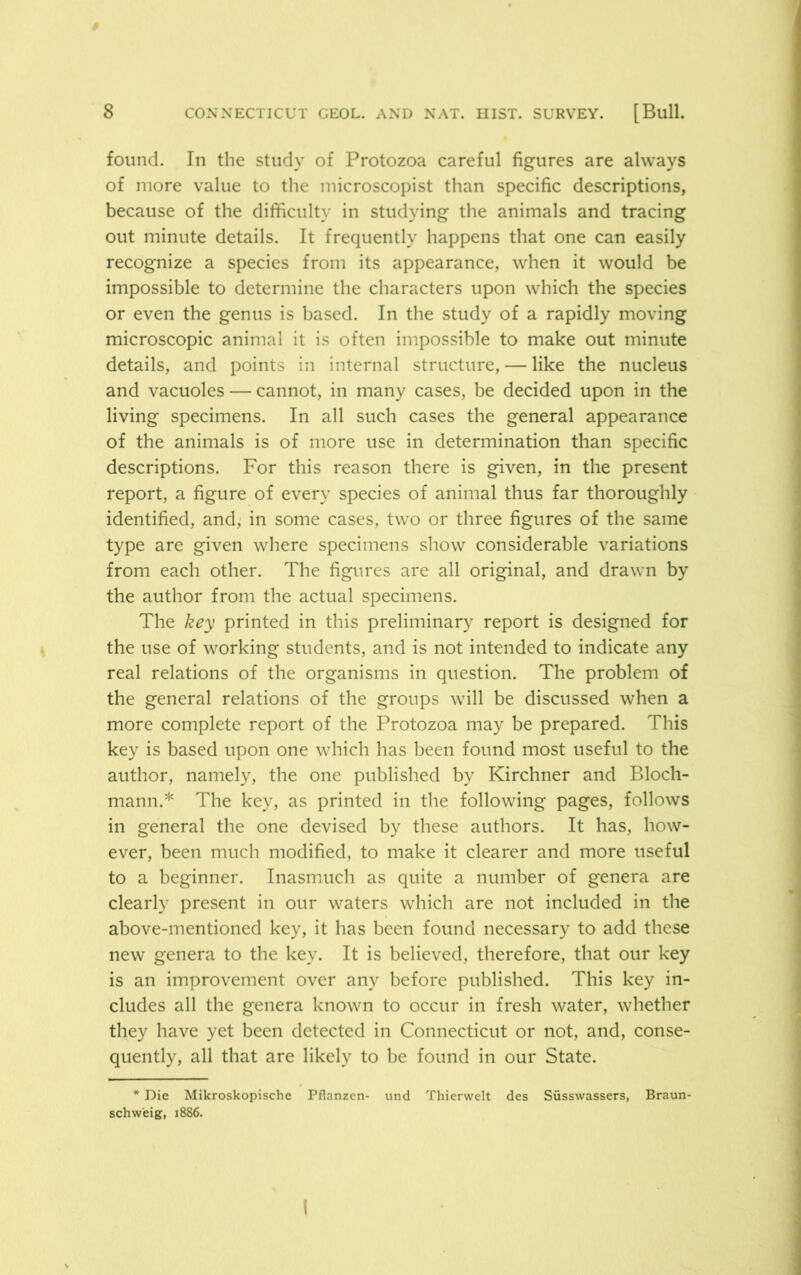found. In the study of Protozoa careful figures are always of more value to the microscopist than specific descriptions, because of the difficulty in studying the animals and tracing out minute details. It frequently happens that one can easily recognize a species from its appearance, when it would be impossible to determine the characters upon which the species or even the genus is based. In the study of a rapidly moving microscopic animal it is often impossible to make out minute details, and points in internal structure, — like the nucleus and vacuoles — cannot, in many cases, be decided upon in the living specimens. In all such cases the general appearance of the animals is of more use in determination than specific descriptions. For this reason there is given, in the present report, a figure of every species of animal thus far thoroughly identified, and, in some cases, two or three figures of the same type are given where specimens show considerable variations from each other. The figures are all original, and drawn by the author from the actual specimens. The key printed in this preliminary report is designed for the use of working students, and is not intended to indicate any real relations of the organisms in question. The problem of the general relations of the groups will be discussed when a more complete report of the Protozoa may be prepared. This key is based upon one which has been found most useful to the author, namely, the one published by Kirchner and Bloch- mann.* The key, as printed in the following pages, follows in general the one devised by these authors. It has, how- ever, been much modified, to make it clearer and more useful to a beginner. Inasmuch as quite a number of genera are clearly present in our waters which are not included in the above-mentioned key, it has been found necessary to add these new genera to the key. It is believed, therefore, that our key is an improvement over any before published. This key in- cludes all the genera known to occur in fresh water, whether they have yet been detected in Connecticut or not, and, conse- quently, all that are likely to be found in our State. * Die Mikroskopische Pflanzen- und Thierwelt des Susswassers, Braun- schweig, 1886.
