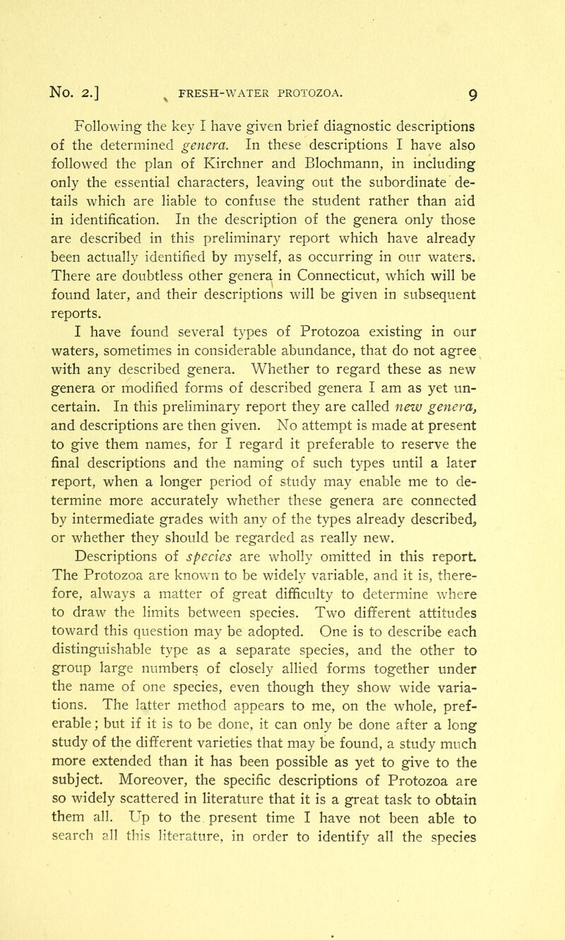 Following the key I have given brief diagnostic descriptions of the determined genera. In these descriptions I have also followed the plan of Kirchner and Blochmann, in including only the essential characters, leaving out the subordinate de- tails which are liable to confuse the student rather than aid in identification. In the description of the genera only those are described in this preliminary report which have already been actually identified by myself, as occurring in our waters. There are doubtless other genera in Connecticut, which will be found later, and their descriptions will be given in subsequent reports. I have found several types of Protozoa existing in our waters, sometimes in considerable abundance, that do not agree with any described genera. Whether to regard these as new genera or modified forms of described genera I am as yet un- certain. In this preliminary report they are called new genera, and descriptions are then given. No attempt is made at present to give them names, for I regard it preferable to reserve the final descriptions and the naming of such types until a later report, when a longer period of study may enable me to de- termine more accurately whether these genera are connected by intermediate grades with any of the types already described^ or whether they should be regarded as really new. Descriptions of species are wholly omitted in this report The Protozoa are known to be widely variable, and it is, there- fore, always a matter of great difficulty to determine where to draw the limits between species. Two different attitudes toward this question may be adopted. One is to describe each distinguishable type as a separate species, and the other to group large numbers of closely allied forms together under the name of one species, even though they show wide varia- tions. The latter method appears to me, on the whole, pref- erable ; but if it is to be done, it can only be done after a long study of the different varieties that may be found, a study much more extended than it has been possible as yet to give to the subject. Moreover, the specific descriptions of Protozoa are so widely scattered in literature that it is a great task to obtain them all. Up to the present time I have not been able to search all this literature, in order to identify all the species