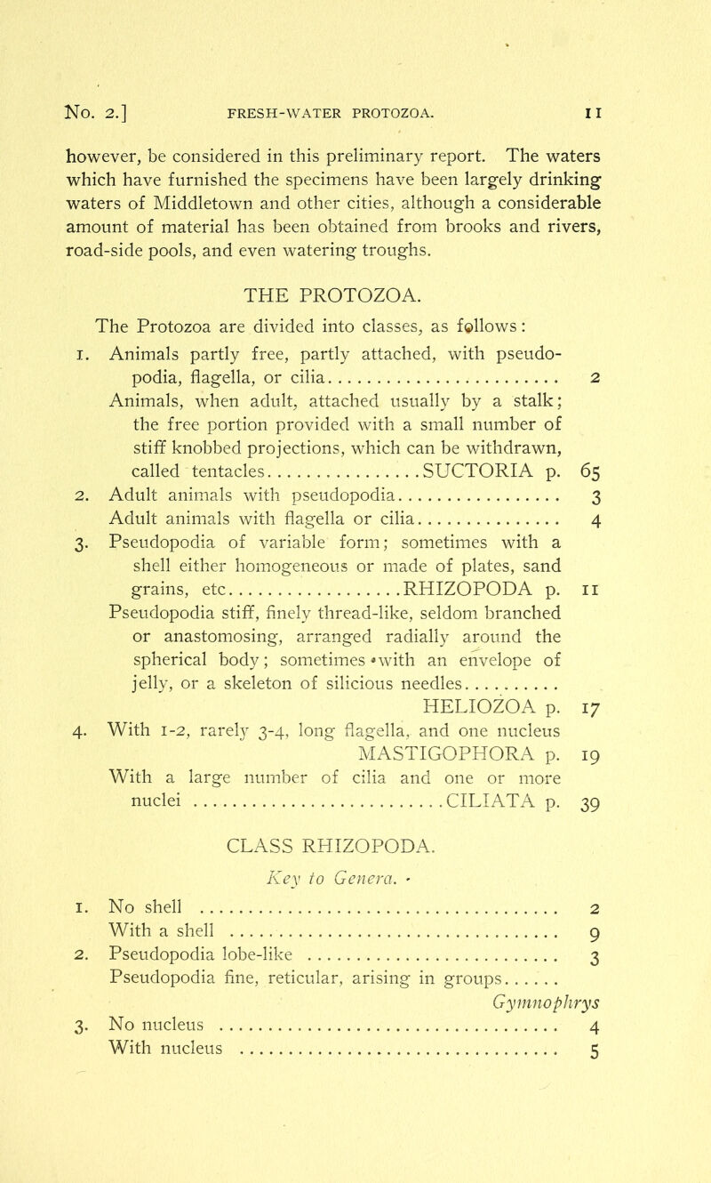 however, be considered in this preliminary report. The waters which have furnished the specimens have been largely drinking waters of Middletown and other cities, although a considerable amount of material has been obtained from brooks and rivers, road-side pools, and even watering troughs. THE PROTOZOA. The Protozoa are divided into classes, as follows: 1. Animals partly free, partly attached, with pseudo- podia, flagella, or cilia 2 Animals, when adult, attached usually by a stalk; the free portion provided with a small number of stiff knobbed projections, which can be withdrawn, called tentacles SUCTORIA p. 65 2. Adult animals with pseudopodia 3 Adult animals with flagella or cilia 4 3. Pseudopodia of variable form; sometimes with a shell either homogeneous or made of plates, sand grains, etc RHIZOPODA p. 11 Pseudopodia stiff, finely thread-like, seldom branched or anastomosing, arranged radially around the spherical body; sometimes-with an envelope of jelly, or a skeleton of silicious needles HELIOZOA p. 17 4. With 1-2, rarely 3-4, long flagella,, and one nucleus MASTIGOPHORA p. 19 With a large number of cilia and one or more nuclei CILIATA p. 39 CLASS RHIZOPODA. Key to Genera. - 1. No shell 2 With a shell 9 2. Pseudopodia lobe-like 3 Pseudopodia fine, reticular, arising in groups...... Gymnophrys 3. No nucleus 4