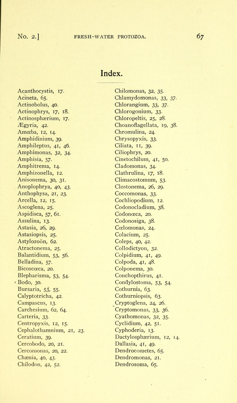 Index. Acanthocystis, 17. Acineta, 65. Actinobolus, 40. Actinophrys, 17, 18. Actinosphserium, 17. yEgyria, 42. Amoeba, 12, 14. Amphidinium, 39. Amphileptus, 41, 46. Amphimonas, 32, 34. Amphisia, 57. Amphitrema, 14. Amphizonella, 12. Anisonema, 30, 31. Anoplophrya, 40, 43. Anthophysa, 21, 23. Arcella, 12, 15. Ascoglena, 25. Aspidisca, 57, 61. Assulina, 13. Astasia, 26, 29. Astasiopsis, 25. Astylozoon, 62. Atractonema, 25. Balantidium, 53, 56. Belladina, 57. Bicoscoeca, 20. Blepharisma, 53, 54. Bodo, 30. Bursaria, 53, 55. Calyptotricha, 42. Campascus, 13. Carchesium, 62, 64. Carteria, 33. Centropyxis, 12, 15. Cephalothamnium, 21, 23. Ceratium, 39. Cercobodo, 20, 21. Cercomonas, 20, 22. Chcenia, 40, 43. Chilodon, 42, 52. Chilomonas, 32, 35. Chlamydomonas, 33, 37. Chlorangium, 33, 37. Chlorogonium, 33. Chloropeltis, 25, 28. Choanoflagellata, 19, 38. Chromulina, 24. Chrysopyxis, 33. Ciliata, 11, 39. Ciliophrys, 20. Cinetochilum, 41, 50. Cladomonas, 34. Clathrulina, 17, 18. Climacostomum, 53. Clostonema, 26, 29. Coccomonas, 33. Cochliopodium, 12. Codonocladium, 38. Codonoeca, 20. Codonosiga, 38. Ccelomonas, 24. Colacium, 25. Coleps, 40, 42. Collodictyon, 32. Colpidium, 41, 49. Colpoda, 41, 48. Colponema, 30. Conchopthirus, 41. Condylostoma, 53, 54. Cothurnia, 63. Cothurniopsis, 63. Cryptoglena, 24, 26. Cryptomonas, 33, 36. Cyathomonas, 32, 35. Cyclidium, 42, 51. Cyphoderia, 13. Dactylosphserium, 12, 14. Dallasia, 41, 49. Dendrocometes, 65. Dendromonas, 21. Dendrosoma, 65.