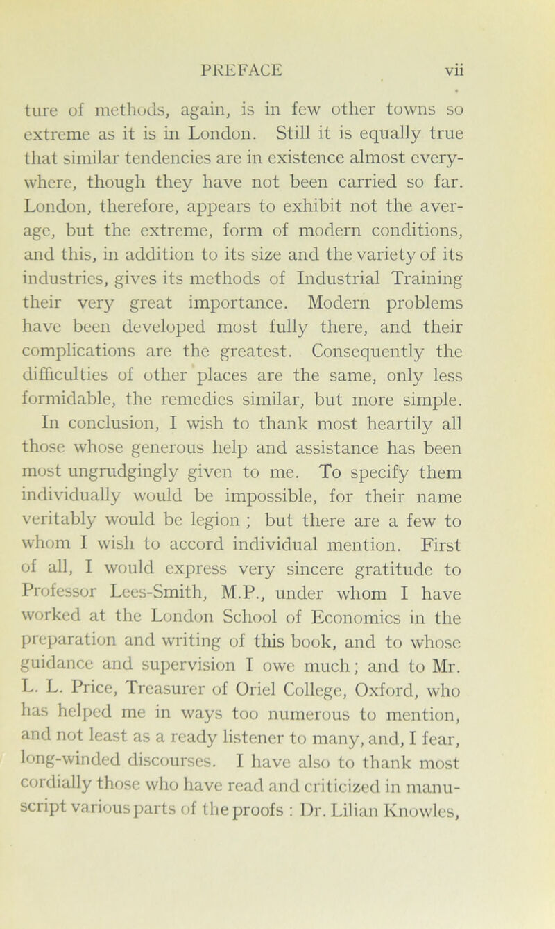ture of methods, again, is in few other towns so extreme as it is in London. Still it is equally true that similar tendencies are in existence almost every- where, though they have not been carried so far. London, therefore, appears to exhibit not the aver- age, but the extreme, form of modern conditions, and this, in addition to its size and the variety of its industries, gives its methods of Industrial Training their very great importance. Modern problems have been developed most fully there, and their complications are the greatest. Consequently the difficulties of other places are the same, only less formidable, the remedies similar, but more simple. In conclusion, I wish to thank most heartily all those whose generous help and assistance has been most ungrudgingly given to me. To specify them individually would be impossible, for their name veritably would be legion ; but there are a few to whom I wish to accord individual mention. First of all, I would express very sincere gratitude to Professor Lees-Smith, M.P., under whom I have worked at the London School of Economics in the preparation and writing of this book, and to whose guidance and supervision I owe much; and to Mr. L. L. Price, Treasurer of Oriel College, Oxford, who has helped me in ways too numerous to mention, and not least as a ready listener to many, and, I fear, long-winded discourses. I have also to thank most cordially those who have read and criticized in manu- script various parts of the proofs : Dr. Lilian Knowles,