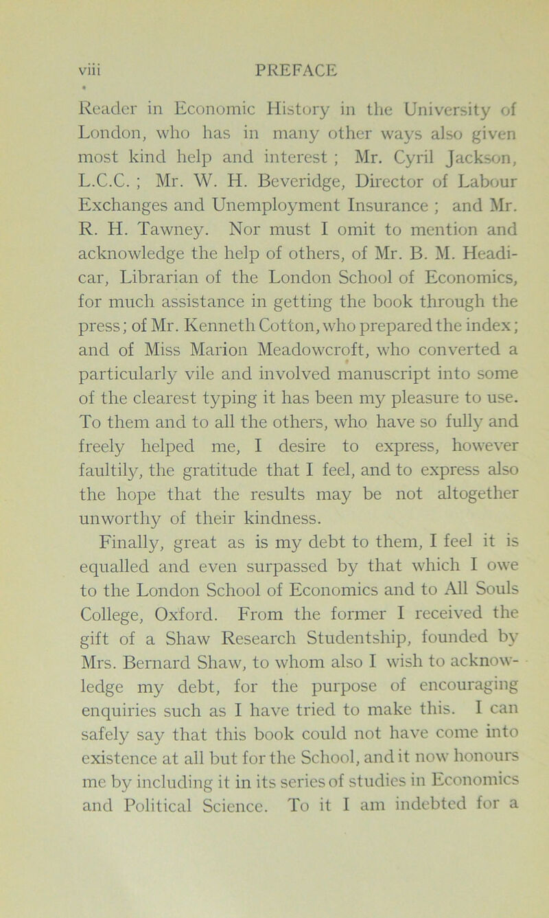 Reader in Economic History in the University of London, who has in many other ways also given most kind help and interest ; Mr. Cyril Jackson, L.C.C. ; Mr. W. H. Beveridge, Director of Labour Exchanges and Unemployment Insurance ; and Mr. R. H. Tawney. Nor must I omit to mention and acknowledge the help of others, of Mr. B. M. Headi- car. Librarian of the London School of Economics, for much assistance in getting the book through the press; of Mr. Kenneth Cotton, who prepared the index; and of Miss Marion Meadoweroft, who converted a particularly vile and involved manuscript into some of the clearest typing it has been my pleasure to use. To them and to all the others, who have so fully and freely helped me, I desire to express, however faultily, the gratitude that I feel, and to express also the hope that the results may be not altogether unworthy of their kindness. Finally, great as is my debt to them, I feel it is equalled and even surpassed by that which I owe to the London School of Economics and to All Souls College, Oxford. From the former I received the gift of a Shaw Research Studentship, founded b}^ Mrs. Bernard Shaw, to whom also I wish to acknow- ledge my debt, for the purpose of encouraging enquiries such as I have tried to make this. I can safely say that this book could not have come into existence at all but for the School, audit now honours me by including it in its series of studies in Economics and Political Science. To it I am indebted for a