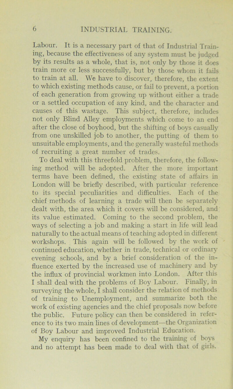 Labour, It is a necessary part of that of Industrial Train- ing, because the effectiveness of any system must be judged by its results as a whole, that is, not only by those it dcjes train more or less successfully, but by those whom it fails to train at all. We have to discover, therefore, the extent to which existing methods cause, or fail to prevent, a portion of each generation from growing up without either a trade or a settled occupation of any kind, and the character and causes of this wastage. This subject, therefore, includes not only Blind Alley employments which come to an end after the close of boyhood, but the shifting of boys casually from one unskilled job to another, the putting of them to unsuitable employments, and the generally wasteful methods of recruiting a great number of trades. To deal with this threefold problem, therefore, the follow- ing method will be adopted. After the more important terms have been defined, the existing state of affairs in London will be briefly described, with particular reference to its special peculiarities and difficulties. Each of the chief methods of learning a trade will then be separately dealt with, the area which it covers will be considered, and its value estimated. Coming to the second problem, the ways of selecting a job and making a start in life will lead naturally to the actual means of teaching adopted in different workshops. This again will be followed b}'’ the work of continued education, whether in trade, technical or ordinary' evening schools, and by a brief consideration of the in- fluence exerted by the increased use of machineiy and by the influx of provincial workmen into London. After this I shall deal with the problems of Boy Labour. Finally, in surveying the whole, I shall consider the relation of methods of training to Unemployment, and summarize both the work of existing agencies and the chief proposals now before the public. Future policy can then be considered in refer- ence to its two main lines of development—the Organization of Boy Labour and improved Industrial Education. My enquiry has been confined to the training of bo}'S and no attempt has been made to deal with that of girls.