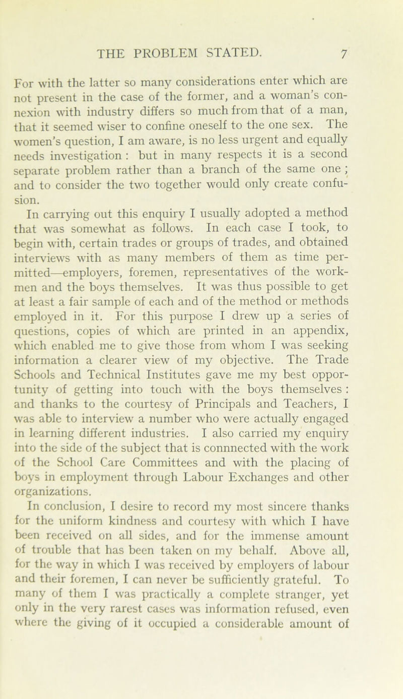 For with the latter so many considerations enter which are not present in the case of the former, and a woman s con- nexion with industry differs so much from that of a man, that it seemed wiser to confine oneself to the one sex. The women’s question, I am aware, is no less urgent and equally needs investigation : but in many respects it is a second separate problem rather than a branch of the same one ; and to consider the two together would only create confu- sion. In carrying out this enquiry I usually adopted a method that was somewhat as follows. In each case I took, to begin with, certain trades or groups of trades, and obtained interviews with as many members of them as time per- mitted—employers, foremen, representatives of the work- men and the boys themselves. It was thus possible to get at least a fair sample of each and of the method or methods employed in it. For this purpose I drew up a series of questions, copies of which are printed in an appendix, which enabled me to give those from whom I was seeking information a clearer view of my objective. The Trade Schools and Technical Institutes gave me my best oppor- tunity of getting into touch with the boys themselves : and thanks to the courtesy of Principals and Teachers, I was able to interview a number who were actually engaged in learning different industries. I also carried my enquiry into the side of the subject that is connnected with the work of the School Care Committees and with the placing of boys in employment through Labour Exchanges and other organizations. In conclusion, I desire to record my most sincere thanks for the uniform kindness and courtesy with which I have been received on all sides, and for the immense amount of trouble that has been taken on my behalf. Above all, for the way in which I was received by employers of labour and their foremen, I can never be sufficiently grateful. To many of them I was practically a complete stranger, yet only in the very rarest cases was information refused, even where the giving of it occupied a considerable amount of