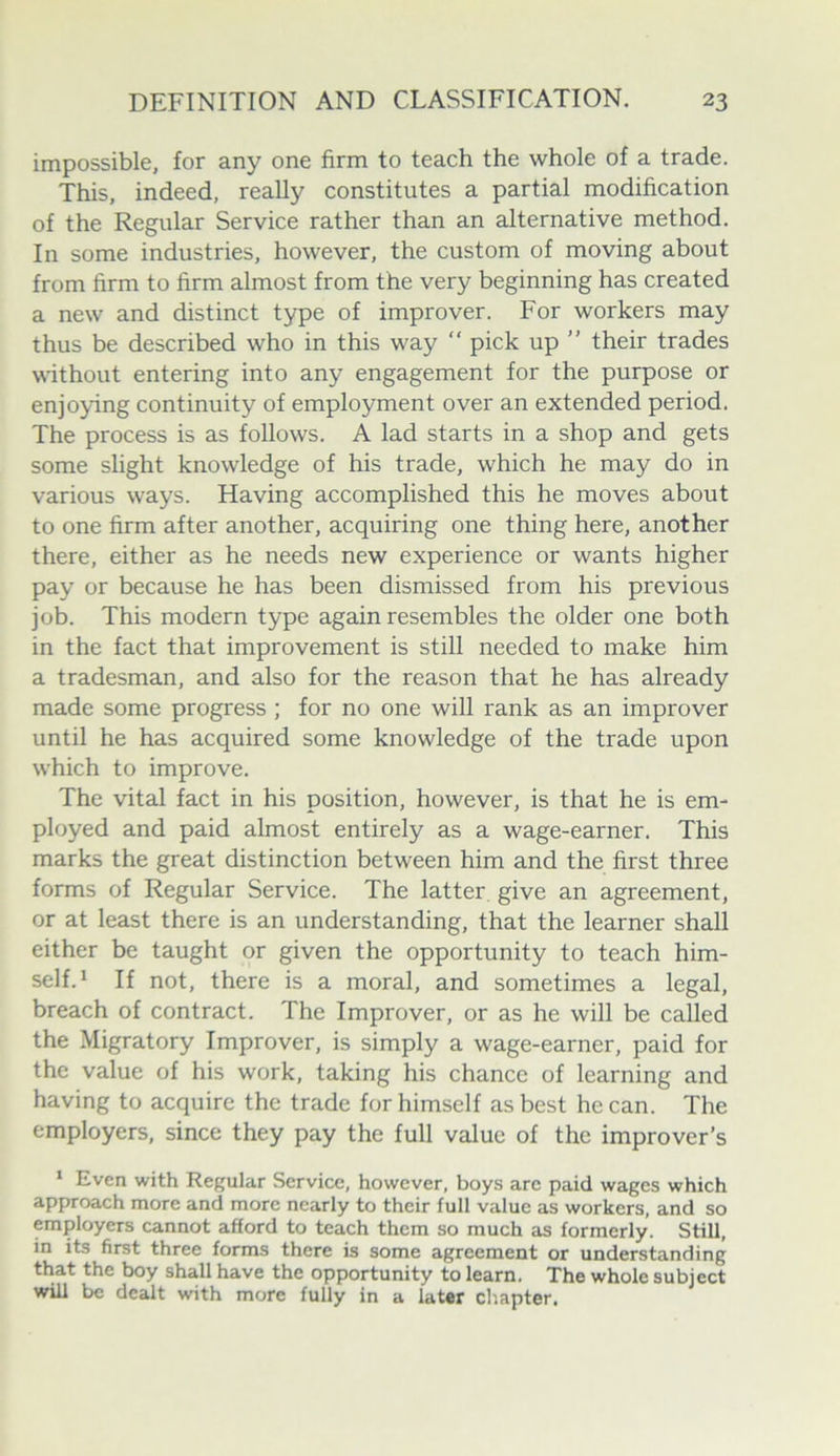 impossible, for any one firm to teach the whole of a trade. This, indeed, reaUy constitutes a partial modification of the Regular Service rather than an alternative method. In some industries, however, the custom of moving about from firm to firm almost from the very beginning has created a new and distinct type of improver. For workers may thus be described who in this way “ pick up ” their trades without entering into any engagement for the purpose or enjoying continuity of employment over an extended period. The process is as follows. A lad starts in a shop and gets some slight knowledge of his trade, which he may do in various ways. Having accomplished this he moves about to one firm after another, acquiring one thing here, another there, either as he needs new experience or wants higher pay or because he has been dismissed from his previous job. This modern type again resembles the older one both in the fact that improvement is still needed to make him a tradesman, and also for the reason that he has already made some progress ; for no one will rank as an improver until he has acquired some knowledge of the trade upon which to improve. The vital fact in his position, however, is that he is em- ployed and paid almost entirely as a wage-earner. This marks the great distinction between him and the first three forms of Regular Service. The latter give an agreement, or at least there is an understanding, that the learner shall either be taught or given the opportunity to teach him- self.* If not, there is a moral, and sometimes a legal, breach of contract. The Improver, or as he will be called the Migratory Improver, is simply a wage-earner, paid for the value of his work, taking his chance of learning and having to acquire the trade for himself as best he can. The employers, since they pay the full value of the improver’s ‘ Even with Regular Service, however, boys are paid wages which approach more and more nearly to their lull value as workers, and so employers cannot afford to teach them so much as formerly. Still, in its first three forms there is some agreement or understanding that the boy shall have the opportunity to learn. The whole subject will be dealt with more fully in a later chapter.