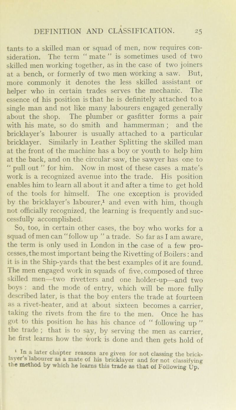 tants to a skilled man or squad of men, now requires con- sideration. The term “ mate ” is sometimes used of two skilled men working together, as in the case of two joiners at a bench, or formerly of two men working a saw. But, more commonly it denotes the less skilled assistant or helper who in certain trades serves the mechanic. The essence of his position is that he is definitely attached to a single man and not like many labourers engaged generally about the shop. The plumber or gasfitter forms a pair with his mate, so do smith and hammerman ; and the bricklayer’s labourer is usually attached to a particular bricklayer. Similarly in Leather Splitting the skilled man at the front of the machine has a boy or youth to help him at the back, and on the circular saw, the sawyer has one to ” pull out ” for him. Now in most of these cases a mate’s work is a recognized avenue into the trade. His position enables him to learn all about it and after a time to get hold of the tools for himself. The one exception is provided by the bricklayer’s labourer,^ and even with him, though not officially recognized, the learning is frequently and suc- cessfully accomplished. So, too, in certain other cases, the boy who. works for a squad of men can “follow up ’’ a trade. So far as I am aware, the term is only used in London in the case of a few pro- cesses, the most important being the Rivetting of Boilers: and it is in the Ship-yards that the best examples of it are found. The men engaged work in squads of five, composed of three skilled men—two rivetters and one holder-up—and two boys : and the mode of entry, which will be more fully described later, is that the boy enters the trade at fourteen as a rivet-heater, and at about sixteen becomes a carrier, taking the rivets from the fire to the men. Once he has got to this position he has his chance of “ following up ’’ the trade ; that is to say, by serving the men as carrier, he first learns how the work is done and then gets hold of * In a later chapter reasons are given for not classing the brick- layer s labourer as a mate of his bricklayer and for not classifying the method by which he learns this trade as that of Following Up.
