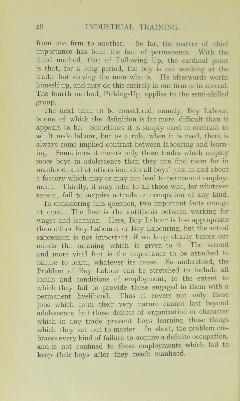 from one firm to another. So far, the matter of chief importance has been the fact of permanence. With the third method, that of Following Up, the cardinal point is that, for a long period, the boy is not working at the trade, but serving the man who is. He afterwards works himself up, and may do this entirely in one firm or in several. The fourth method, Picking-Up, applies to the semi-skilled group. The next term to be considered, namely. Boy Labour, is one of which the definition is far more difficult than it appears to be. Sometimes it is simply used in contrast to adult male labour, but as a rule, when it is used, there is always some implied contrast between labouring and learn- ing. Sometimes it covers only those trades which employ more boys in adolescence than they can find room for in manhood, and at others includes all boys’ jobs in and about a factory which may or may not lead to permanent employ- ment. Thirdly, it may refer to all those who, for whatever reason, fail to acquire a trade or occupation of any kind. In considering this question, two important facts emerge at once. The first is the antithesis between working for wages and learning. Here, Boy Labour is less appropriate than either Boy Labourer or Boy Labouring, but the actual expression is not important, if we keep clearly before our minds the meaning which is given to it. The second and more vital fact is the importance to be attached to failure to learn, whatever its cause. So understood, the Problem of Boy Labour can be stretched to include all forms and conditions of employment, to the extent to which they fail to provide those engaged in them with a permanent livehhood. Thus it covers not only those jobs which from their very nature cannot last beyond adolescence, but those defects of organization or character which in any trade prevent boys learning those things which they set out to master. In short, the problem em- braces every kind of failure to acquire a definite occupation, and is not confined to those employments which fail to keep their boys after they reach manhood.