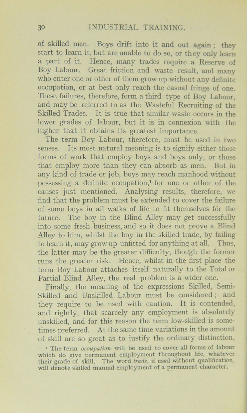 of skilled men. Boys drift into it and out again ; they start to learn it, but are unable to do so, or they only learn a part of it. Hence, many trades require a Reserve of Boy Labour. Great friction and waste result, and many who enter one or other of them grow up without any definite occupation, or at best only reach the casual fringe of one. These failures, therefore, form a third type of Boy Labour, and may be referred to as the Wasteful Recruiting of the Skilled Trades. It is true that similar waste occurs in the lower grades of labour, but it is in connexion with the higher that it obtains its greatest importance. The term Boy Labour, therefore, must be used in two senses. Its most natural meaning is to signify either those forms of work that employ boys and boys only, or those that employ more than they can absorb as men. But in any kind of trade or job, boys may reach manhood %\athout possessing a definite occupation,^ for one or other of the causes just mentioned. Analysing results, therefore, we find that the problem must be extended to cover the failure of some boys in all walks of life to fit themselves for the future. The boy in the Blind Alley may get successfully into some fresh business, and so it does not prove a Blind Alley to him, whilst the boy in the skilled trade, by failing to learn it, may grow up unfitted for anything at all. Thus, the latter may be the greater difficulty, thorfgh the former runs the greater risk. Hence, whilst in the first place the term Boy Labour attaches itself naturally to the Total or Partial Blind AUey, the real problem is a wider one. Finally, the meaning of the expressions Skilled, Semi- Skilled and Unskilled Labour must be considered ; and they require to be used with caution. It is contended, and rightly, that scarcely any employment is absolutely unskilled, and for this reason the term low-skilled is some- times preferred. At the same time variations in the amount of skill are so great as to justify the ordinary distinction. ‘ The term occupation will be used to cover all forms of labour which do give permanent employment throughout life, whatever their grade of skill. The word trade, if used without qualification, will denote skilled manual employment of a permanent character.