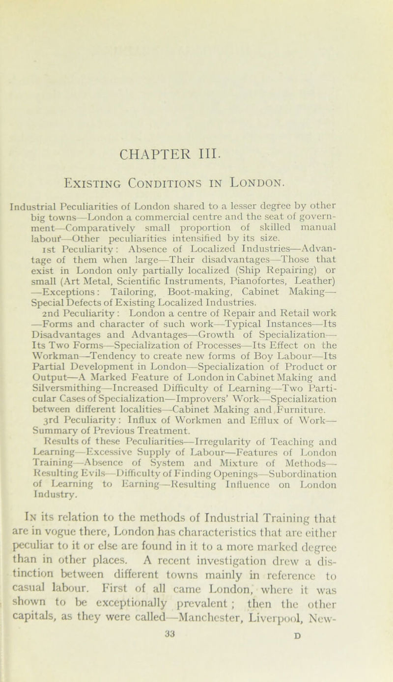 CHAPTER III. Existing Conditions in London. Industrial Peculiarities of London shared to a lesser degree by other big towns—London a commercial centre and the seat of govern- ment—Comparatively small proportion of skilled manual labour—Other peculiarities intensified by its size. 1st Peculiarity; Absence of Localized Industries—Advan- tage of them when large—Their disadvantages—Those that exist in London only partially localized (Ship Repairing) or small (Art Metal, Scientific Instruments. Pianofortes, Leather) —Exceptions : Tailoring, Boot-making, Cabinet Making—. Special Defects of Existing Localized Industries. 2nd Peculiarity; London a centre of Repair and Retail work —Forms and character of such work—Typical Instances—Its Disadvantages and Advantages—Growth of Specialization— Its Two Forms—Specialization of Processes—Its Effect on the Workman—^Tendency to create new forms of Boy Labour—Its Partial Development in London—Specialization of Product or Output—A Marked Feature of London in Cabinet Making and Silversmithing—Increased Difficulty of Learning—Two Parti- cular Cases of Specialization—Improvers’ Work—Specialization between different localities—Cabinet Making and,Furniture. 3rd Peculiarity: Influx of Workmen and Efflux of Work— Summary of Previous Treatment. Results of these Peculiarities—Irregularity of Teaching and Learning—Excessive Supply of Labour—Features of London Training—Absence of System and Mixture of Methods— Resulting Evils—Difficulty of Finding Openings—Subordination of learning to Earning—Resulting Influence on London Industry. In its relation to the methods of Industrial Training that are in vogue there, London has characteristics tliat are either peculiar to it or else are found in it to a more marked degree than in other places. A recent investigation drew a dis- tinction between different towns mainly in reference to casual labour. First of all came London, where it was shown to be exceptionally prevalent ; then the other capitals, as they were called—Manchester, Liverpool, New- D