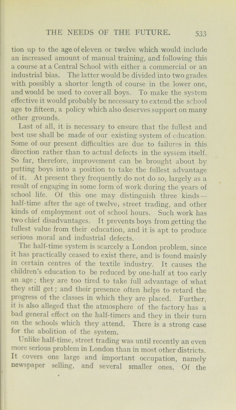 tion up to the age of eleven or twelve which would include an increased amount of manual training, and following this a course at a Central School with either a commercial or an industrial bias. The latter would be divided into two grades with possibly a shorter length of course in the lower one, and would be used to coverall boys. To make the system effective it would probably be necessary to extend the school age to fifteen, a policy which also deserves support on many other grounds. Last of all, it is necessary to ensure that the fullest and best use shall be made of our existing system of education. Some of our present difficulties are due to failures in this direction rather than to actual defects in the sysrem itself. So far, therefore, improvement can be brought about by putting boys into a position to take the fullest advantage of it. At present they frequently do not do so, largely as a result of engaging in some form of work during the years of school life. Of this one may distinguish three kinds— half-time after the age of twelve, street trading, and other kinds of employment out of school hours. Such work has two chief disadvantages. It prevents boys from getting the fullest value from their education, and it is apt to produce serious moral and industrial defects. The half-time system is scarcely a London problem, since it has practically ceased to exist there, and is found mainly in certain centres of the textile industry. It causes the children’s education to be reduced by one-half at too early an age; they are too tired to take full advantage of what they still get; and their presence often helps to retard the progress of the classes in which they are placed. Further, it is also alleged that the atmosphere of the factory has a bad general effect on the half-timers and they in their turn on the schools which they attend. There is a strong case for the abolition of the system. Unlike half-time, street trading was until recently an even more serious problem in London than in most other districts. It covers one large and important occupation, namely newspaper selling, and several smaller ones. Of the