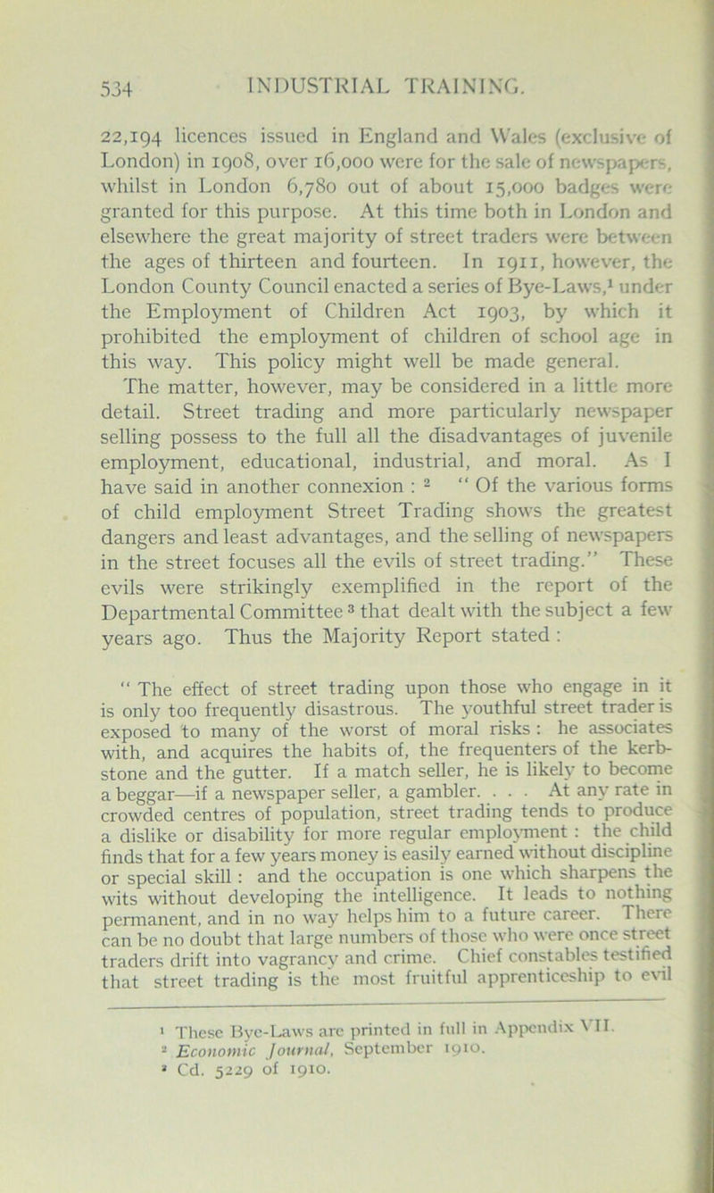 22,194 licences issued in England and Wales (exclusive of London) in 1908, over 16,000 were for the sale of newspapers, whilst in London 6,780 out of about 15,000 badges were granted for this purpose. At this time both in London and elsewhere the great majority of street traders were between the ages of thirteen and fourteen. In 1911, however, the London County Council enacted a series of Bye-Laws,^ under the Employment of Children Act 1903, by which it prohibited the employment of children of school age in this way. This policy might well be made general. The matter, however, may be considered in a little more detail. Street trading and more particularly newspaper selling possess to the full all the disadvantages of juvenile employment, educational, industrial, and moral. As I have said in another connexion : - “Of the various forms of child employment Street Trading shows the greatest dangers and least advantages, and the selling of newspapers in the street focuses all the evils of street trading.” These evils were strikingly exemplified in the report of the Departmental Committee 3 that dealt with the subject a few years ago. Thus the Majority Report stated : “ The effect of street trading upon those who engage in it is only too frequently disastrous. The youthful street trader is exposed to many of the worst of moral risks : he associates with, and acquires the habits of, the frequenters of the kerb- stone and the gutter. If a match seller, he is likely to become a beggar^—if a newspaper seller, a gambler. • • • At any rate in crowded centres of population, street trading tends to produce a dislike or disability for more regular emplo^Tnent : the child finds that for a few years money is easily earned without discipline or special skill: and the occupation is one wkich sharpens the wits without developing the intelligence. It leads to nothing permanent, and in no way helps him to a future career. There can be no doubt that large numbers of those who were once street traders drift into vagrancv and crime. Chief constables testified that street trading is the most fruitful apprenticeship to e\ul ‘ These Bye-Law's are printed in full in Appendix \ II. “ Economic Journal, September 1910. » Cd. 5229 of 1910.