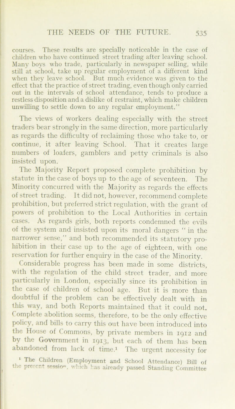 courses. These results are specially noticeable in the case of children who have continued street trading after leaving school. Many boys who trade, particularly in newspaper selling, while still at school, take up regular emplojunent of a different kind when they leave school. But much evidence was given to the effect that the practice of street trading, even though only carried out in the intervals of school attendance, tends to produce a restless disposition and a dislike of restraint, which make children unwilling to settle down to any regular employment.” The \dews of workers dealing especially with the street traders bear strongly in the same direction, more particularly as regards the difficulty of reclaiming those who take to, or continue, it after leaving School. That it creates large numbers of loafers, gamblers and petty criminals is also insisted upon. The Majority Report proposed complete prohibition by statute in the case of boys up to the age of seventeen. The I Minority concurred with the Majority as regards the effects I of street trading. It did not, however, recommend complete prohibition, but preferred strict regulation, with the grant of powers of prohibition to the Local Authorities in certain cases. As regards girls, both reports condemned the evils of the system and insisted upon its moral dangers “ in the narrower sense,” and both recommended its statutory pro- hibition in their case up to the age of eighteen, with one reservation for further enquiry in the case of the Minority. Considerable progress has been made in some districts, with the regulation of the child street trader, and more particularly in London, especially since its prohibition in the case of children of school age. But it is more than doubtful if the problem can be effectively dealt with in this way, and both Reports maintained that it could not. Complete abolition seems, therefore, to be the only effective policy, and bills to carry this out have been introduced into the House of Commons, by private members in 1912 and by the Government in 1913, but each of them has been abandoned from lack of time.^ The urgent necessity for ‘ The Children (Employment and School Attendance) Bill of the prerent sessio”, which !:as already passed Standing Committee