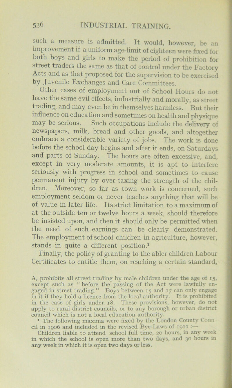 such a measure is admitted. It would, however, ha an impiovement if a uniform age-limit of eighteen were fixed for both boys and girls to make the period of prohibition for street traders the same as that of control under the Factory Acts and as that proposed for the supervision to be exercised by Juvenile Exchanges and Care Committees. Other cases of employment out of School Hours do not have the same evil effects, industrially and morally, as street trading, and may even be in themselves harmless. But their influence on education and sometimes on health and physique may be serious. Such occupations include the delivery of newspapers, milk, bread and other goods, and altogether embrace a considerable variety of jobs. The work is done before the school day begins and after it ends, on Saturda}^ and parts of Sunday. The hours are often excessive, and, except in very moderate amounts, it is apt to interfere seriously with progress in school and sometimes to cause permanent injury by over-taxing the strength of the chil- dren. Moreover, so far as town work is concerned, such employment seldom or never teaches anything that will be of value in later life. Its strict limitation to a maximum of at the outside ten or twelve hours a week, should therefore be insisted upon, and then it should only be permitted when the need of such earnings can be clearly demonstrated. The employment of school children in agriculture, howe^•er, stands in quite a different position.^ Finally, the policy of granting to the abler children Labour Certificates to entitle them, on reaching a certain standard, A, prohibits all street trading by male children under the age of 15, except such as “ before the passing of the Act were la\\'fully en- gaged in street trading.” Boys between 15 and 17 can only engage in it if they hold a licence from the local authority. It is prohibited in the case of girls under 18. These provisions, however, do not apply to rural district councils, or to any borough or urban district council which is not a local education authority. ^ The following maxima were fixed by the London County Conn cil in 1906 and included in the revised Bye-I^ws of 1911 :— Children liable to attend school full time, 20 hours, in any week in which the school is open more than two days, and 30 hours in any week in which it is open two days or less.
