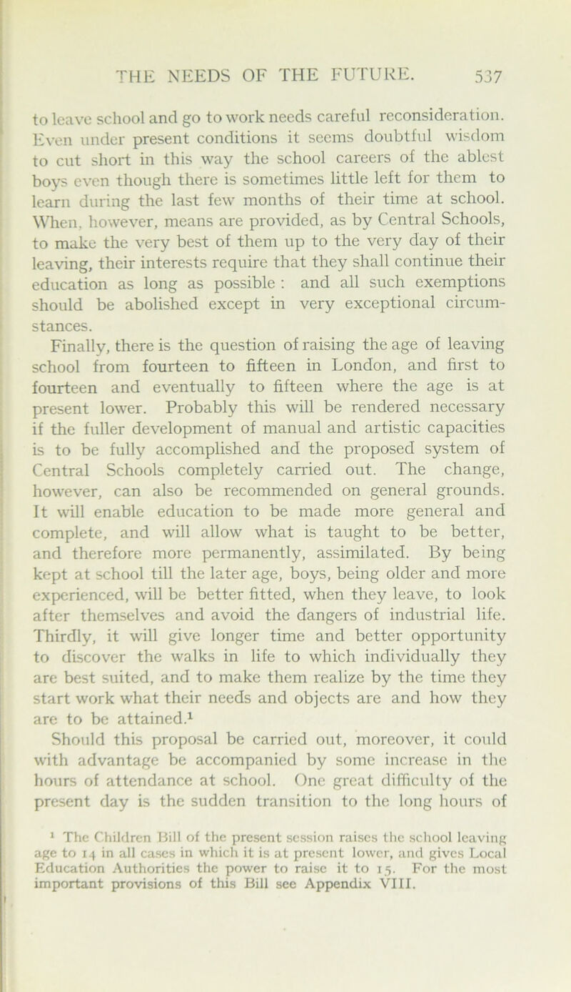 to leave school and go to work needs careful reconsideration. Even under present conditions it seems doubtful wisdom to cut short in this way the school careers of the ablest boys even though there is sometimes little left for them to learn during the last few months of their time at school. When, however, means are provided, as by Central Schools, to make the very best of them up to the very day of their leaving, their interests require that they shall continue their education as long as possible ; and all such exemptions should be abolished except in very exceptional circum- stances. Finally, there is the question of raising the age of leaving school from fourteen to fifteen in London, and first to fourteen and eventually to fifteen where the age is at present lower. Probably this will be rendered necessary if the fuller development of manual and artistic capacities is to be fully accomplished and the proposed system of Central Schools completely carried out. The change, however, can also be recommended on general grounds. It will enable education to be made more general and complete, and will allow what is taught to be better, and therefore more permanently, assimilated. By being kept at school till the later age, boys, being older and more experienced, will be better fitted, when they leave, to look after themselves and avoid the dangers of industrial life. Thirdly, it will give longer time and better opportunity to discover the walks in life to which individually they are best suited, and to make them realize by the time they start work what their needs and objects are and how they are to be attained.^ Should this proposal be carried out, moreover, it could with advantage be accompanied by some increase in the hours of attendance at school. One great difficulty of the present day is the sudden transition to the long hours of ^ The Children Bill of the present session raises the school Icavinp age to 14 in all cases in which it is at present lower, and gives Local Education Authorities the power to raise it to 15. For the most important provisions of this Bill see Appendix VIII.