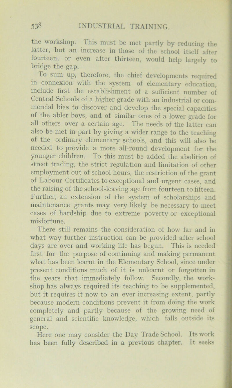 the workshop. I his must be met partly by reducing the latter, but an increase in those of the school itself after fourteen, or even after thirteen, would help largely to bridge the gap. To sum up, therefore, the chief developments required in connexion with the system of elementary education, include first the establishment of a sufficient number of Central Schools of a higher grade with an industrial or com- mercial bias to discover and develop the special capacities of the abler boys, and of similar ones of a lower grade for all others over a certain age. The needs of the latter can also be met in part by giving a wider range to the teaching of the ordinary elementary schools, and this will also be needed to provide a moi'e all-round development for the younger children. To this must be added the abolition of street trading, the strict regulation and limitation of other employment out of school hours, the restriction of the grant of Labour Certificates to exceptional and urgent cases, and the raising of the school-leaving age from fourteen to fifteen. Further, an extension of the system of scholarships and maintenance grants may very likely be necessary to meet cases of hardship due to extreme poverty or exceptional misfortune. There still remains the consideration of how far and in what way further instruction can be provided after school days are over and working life has begun. This is needed first for the purpose of continuing and making permanent what has been learnt in the Elementary School, since under present conditions much of it is unlearnt or forgotten in the years that immediately follow. Secondly, the work- shop has always required its teaching to be supplemented, but it requires it now to an ever increasing extent, partly because modern conditions prevent it from doing the work completely and partly because of the growing need of general and scientific knowledge, which falls outside its scope. Here one may consider the Day Trade School. Its work has been fully described in a previous chapter. It seeks
