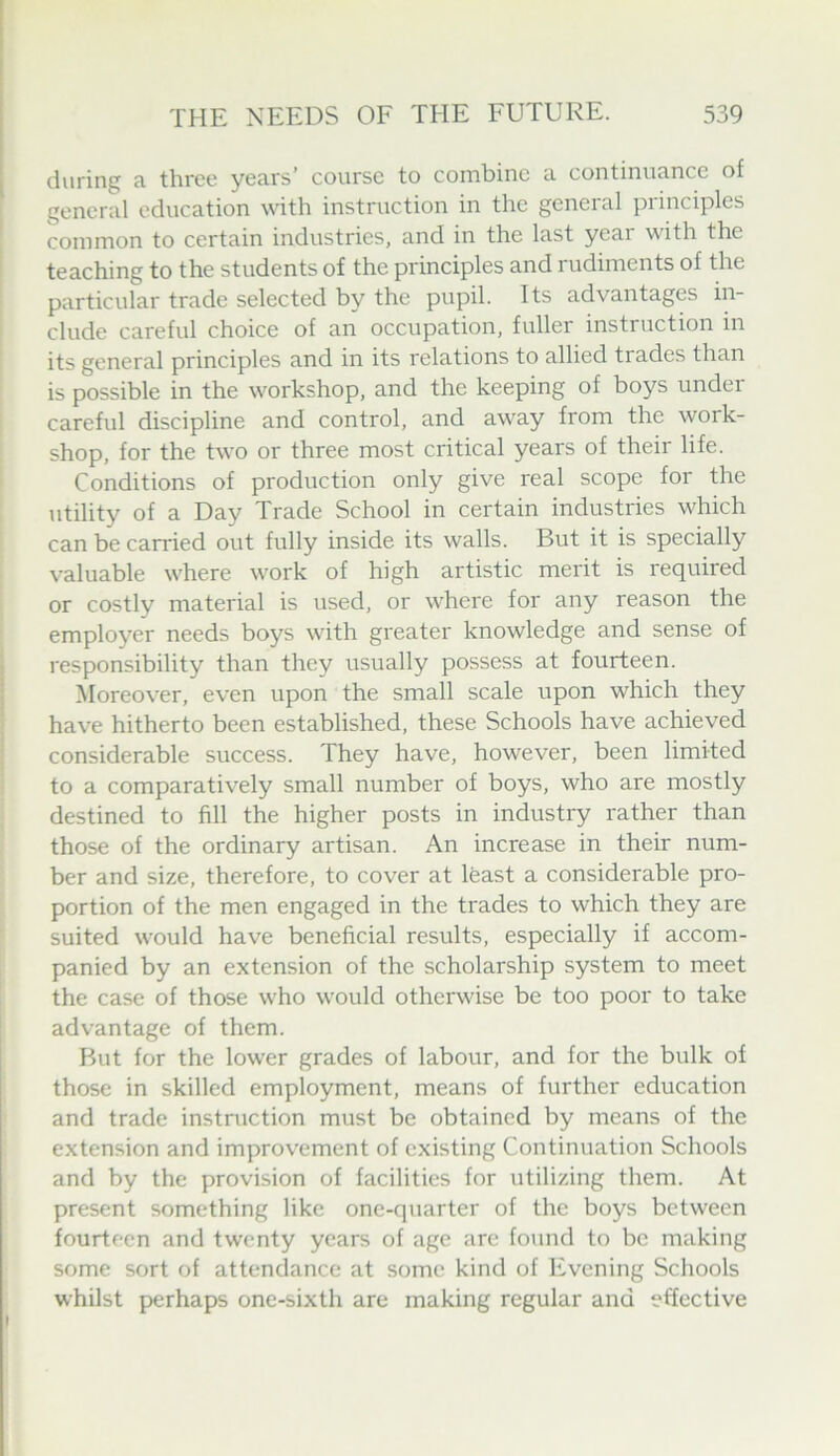 during a three years’ course to combine a continuance of general education with instruction in the general principles common to certain industries, and in the last year with the teaching to the students of the principles and rudiments of the particular trade selected by the pupil. Its advantages in- clude careful choice of an occupation, fuller instruction in its general principles and in its relations to allied trades than is possible in the workshop, and the keeping of boys under careful discipline and control, and away from the work- shop, for the two or three most critical years of their life. Conditions of production only give real scope for the utility of a Day Trade School in certain industries which can be carried out fully inside its walls. But it is specially valuable where work of high artistic merit is required or costly material is used, or where for any reason the employer needs boys with greater knowledge and sense of responsibility than they usually possess at fourteen. Moreover, even upon the small scale upon which they have hitherto been established, these Schools have achieved considerable success. They have, however, been limited to a comparatively small number of boys, who are mostly destined to fill the higher posts in industry rather than those of the ordinary artisan. An increase in their num- ber and size, therefore, to cover at least a considerable pro- portion of the men engaged in the trades to which they are suited would have beneficial results, especially if accom- panied by an extension of the scholarship system to meet the case of those who would otherwise be too poor to take advantage of them. But for the lower grades of labour, and for the bulk of those in skilled employment, means of further education and trade instruction must be obtained by means of the extension and improvement of existing Continuation Schools and by the provision of facilities for utilizing them. At present something like one-quarter of the boys between fourteen and twenty years of age are found to be making some sort of attendance at some kind of Evening Schools whilst perhaps one-sixth are making regular and effective