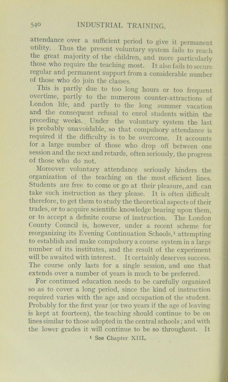 attendance over a sufficient period to give it permanent utility. Thus the present voluntary system fails to reach the great majority of the children, and more particularly those who require the teaching most. It also fails to .secure regular and permanent support from a considerable number of those who do join the classes. This is partly due to too long hours or too frequent overtime, partly to the numerous counter-attractions of London life, and partly to the long summer vacation and the consequent refusal to enrol students within the preceding weeks.. Under the voluntary system the last is probably unavoidable, so that compulsory attendance is required if the difficulty is to be overcome. It accounts for a large number of those who drop off between one session and the next and retards, often seriously, the progress of those who do not. Moreover voluntary attendance seriously hinders the organization of the teaching on the most efficient hnes. Students are free to come or go at their pleasure, .and can take such instruction as they please. It is often difficult therefore, to get them to study the theoretical aspects of their trades, or to acquire scientific knowledge bearing upon them, or to accept a definite course of instruction. The London County Council is, however, under a recent scheme for reorganizing its Evening Continuation Schools, ^ attempting to establish and make compulsory a course system in a large number of its institutes, and the result of the experiment will be awaited with interest. It certainly deserves success. The course only lasts for a single session, and one that extends over a number of years is much to be preferred. For continued education needs to be carefully organized so as to cover a long period, since the kind of instruction required varies with the age and occupation of the student. Probably for the first year (or two years if the age of leaving is kept at fourteen), the teaching should continue to be on lines similar to those adopted in the central schools; and with the lower grades it will continue to be so throughout. It ^ See Chapter XIII.
