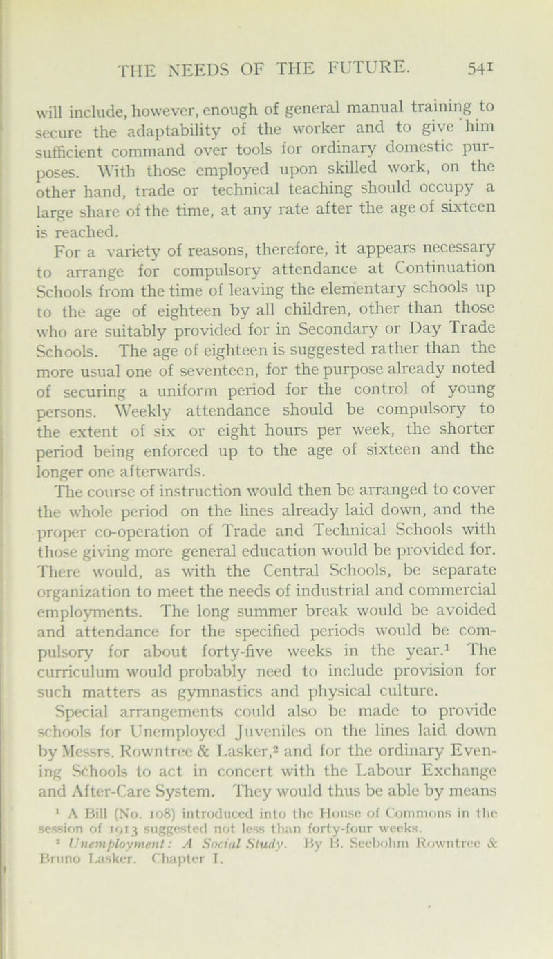 will include, however, enough of general manual training to secure the adaptability of the worker and to give him sufficient command over tools for ordinary domestic pur- poses. With those employed upon skilled work, on the other hand, trade or technical teaching should occupy a large share of the time, at any rate after the age of sixteen is reached. For a variety of reasons, therefore, it appears necessary to arrange for compulsory attendance at Continuation Schools from the time of leaving the elementary schools up to the age of eighteen by all children, other than those who are suitably provided for in Secondary or Day Trade Schools. The age of eighteen is suggested rather than the more usual one of seventeen, for the purpose already noted of securing a uniform period for the control of young persons. Weekly attendance should be compulsory to the extent of six or eight hours per week, the shorter period being enforced up to the age of sixteen and the longer one afterwards. The course of insti'uction would then be arranged to cover the whole period on the lines already laid down, and the proper co-operation of Trade and Technical Schools with those giving more general education would be provided for. There would, as with the Central Schools, be separate organization to meet the needs of industrial and commercial employments. The long summer break would be avoided and attendance for the specified periods would be com- pulsory for about forty-five weeks in the year.^ The curriculum would probably need to include provision for such matters as gymnastics and physical culture. Special arrangements could also be made to provide schools for Unemployed Juveniles on the lines laid down by Messrs. Rowntree & Lasker,2 and for the ordinary Even- ing Schools to act in concert with the Labour Exchange and After-Care System. They would thus be able by means * A I3ill (No. 108) introduced into tlic House oi (Commons in the se.ssifm of 1013 suggested not less tli:in forty-four weeks. ’ Unemployment: A Social Study. By B. Seeliohiu Rowntree & Bruno I.<i.sker. C hapter I.