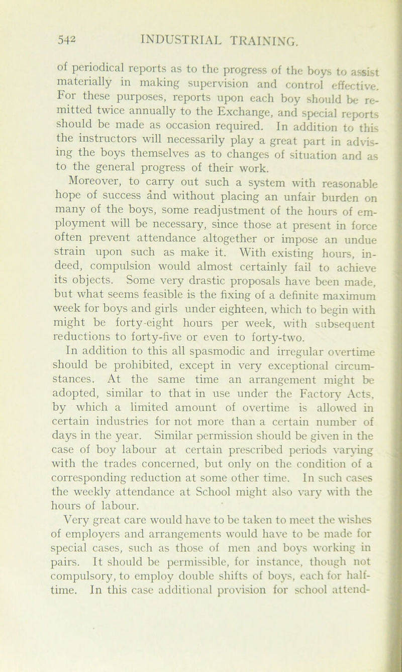 of periodical reports as to the progress of the boys to assist materially in making supervision and control effective. For these purposes, reports upon each boy should be re- mitted twice annually to the Exchange, and special reports should be made as occasion required. In addition to this the instructors will necessarily play a great part in advis- ing the boys themselves as to changes of situation and as to the general progress of their work. Moreover, to carry out such a system with reasonable hope of success and without placing an unfair burden on many of the boys, some readjustment of the hours of em- ployment will be necessary, since those at present in force often prevent attendance altogether or impose an undue strain upon such as make it. With existing hours, in- deed, compulsion would almost certainly fail to achieve its objects. Some very drastic proposals have been made, but what seems feasible is the fixing of a definite maximum week for boys and girls under eighteen, which to begin with might be forty-eight hours per week, with subsequent reductions to forty-five or even to forty-two. In addition to this all spasmodic and irregular overtime should be prohibited, except in very exceptional circum- stances. At the same time an arrangement might be adopted, similar to that in use under the Factory Acts, by which a limited amount of overtime is allowed in certain industries for not more than a certain number of days in the year. Similar permission should be given in the case of boy labour at certain prescribed periods var\dng with the trades concerned, but only on the condition of a corresponding reduction at some other time. In such cases the weekly attendance at School might also vary with the hours of labour. Very great care would have to be taken to meet the wishes of employers and arrangements would have to be made for special cases, such as those of men and boys working in pairs. It should be permissible, for instance, though not compulsory, to employ double shifts of boys, each for half- time. In this case additional provision for school attend-