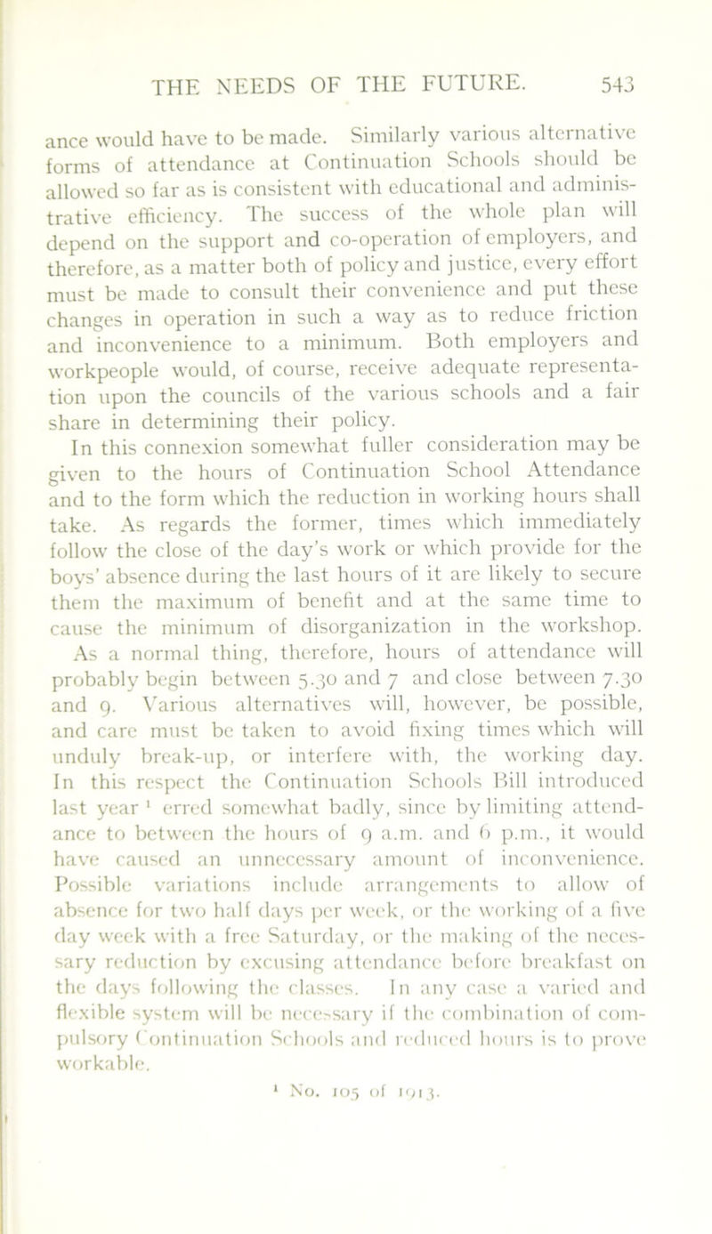 ance would have to be made. Similarly various alternative forms of attendance at Continuation Schools should be allowed so far as is consistent with educational and adminis- trative efficiency. The success of the whole plan will depend on the support and co-operation of employers, and therefore, as a matter both of policy and justice, every effort must be made to consult their convenience and put these changes in operation in such a way as to reduce friction and inconvenience to a minimum. Both employers and workpeople would, of course, receive adequate representa- tion upon the councils of the various schools and a fair share in determining their policy. In this connexion somewhat fuller consideration may be given to the hours of Continuation School Attendance and to the form which the reduction in working hours shall take. As regards the former, times which immediately follow the close of the day’s work or which provide for the boys’ absence during the last hours of it are likely to secure them the maximum of benefit and at the same time to cause the minimum of disorganization in the workshop. As a normal thing, therefore, hours of attendance will probably begin between 5.30 and 7 and close between 7.30 and 9. \’arious alternatives will, however, be possible, and care must be taken to avoid fixing times which will unduly break-up, or interfere with, the working day. In this respect the Continuation Schools Bill introduced last year ' erred somewhat badly, since by limiting attend- ance to between the hours of 9 a.m. and () p.m., it would have caused an unnecessary amount of inconvenience. Possible variations include arrangements to allow of absence for two half days ])cr week, or the working of a five day week with a free Saturday, or the making of the neces- sary reduction by excusing attendance bi'fore breakfast on the days following the classes. In any case a varied and flexible system will be nece>sary if the combination of com- pulsory Continuation Schools and reduced hours is to provi' workable. * No. 105 of 1013.