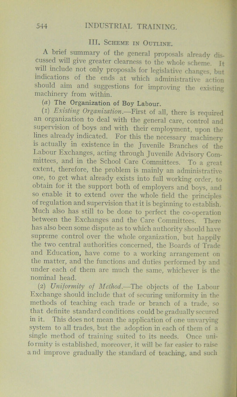 III. Scheme in Outline. A brief summary of the general proposals already dis- cussed will give greater clearness to the whole scheme. It will include not only proposals for legislative changc-s, but indications of the ends at which administrative action should aim and suggestions for improving the existing machinery from within. (a) The Organization of Boy Labour. (i) Existing Organization.—First of all, there is required an organization to deal with the general care, control and supervision of boys and with their employment, upon the lines already indicated. For this the necessary machinery is actually in existence in the Juvenile Branches of the Labour Exchanges, acting through Juvenile Advisory Com- mittees, and in the School Care Committees. To a great extent, therefore, the problem is mainly an administrative one, to get what already exists into full working order, to obtain for it the support both of employers and boys, and so enable it to extend over the whole field the principles of regulation and supervision that it is beginning to establish. Much also has still to be done to perfect the co-operation between the Exchanges and the Care Committees. There has also been some dispute as to which authority should have supreme control over the whole organization, but happily the two central authorities concerned, the Boards of Trade and Education, have come to a working arrangement on the matter, and the functions and duties performed by and under each of them are much the same, whichever is the nominal head. (2) Uniformity of Method.—The objects of the Labour Exchange should include that of securing uniformity in the methods of teaching each ti'ade or branch of a trade, so that definite standard conditions could be gradually secured in it. This does not mean the application of one unvarjnng system to all trades, but the adoption in each of them of a single method of training suited to its needs. Once uni- formity is established, moreover, it will be far easier to raise a nd improve gi-adually the standard of teacliing, and such