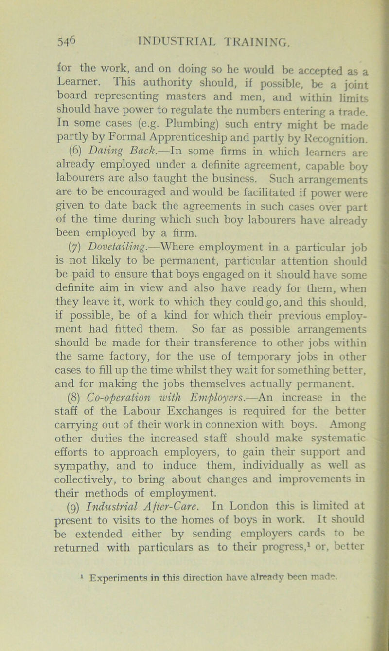 for the work, and on doing so he would be accepted as a Learner. This authority should, if possible, be a joint board representing masters and men, and within limits should have power to regulate the numbers entering a trade. In some cases (e.g. Plumbing) such entry might be made partly by Formal Apprenticeship and partly by Recognition. (6) Dating Back.—In some firms in which learners are already employed under a definite agreement, capable boy labourers are also taught the business. Such arrangements are to be encouraged and would be facilitated if power were given to date back the agreements in such cases over part of the time during which such boy labourers have already been employed by a firm. (7) Dovetailing.—Where employment in a particular job is not likely to be permanent, particular attention should be paid to ensure that boys engaged on it should have some definite aim in view and also have ready for them, when they leave it, work to which they could go, and this should, if possible, be of a kind for which their pre\dous emploj^- ment had fitted them. So far as possible arrangements should be made for their transference to other jobs within the same factory, for the use of temporary jobs in other cases to fill up the time whilst they wait for something better, and for making the jobs themselves actually permanent. (8) Co-operation with Employers.—An increase in the stafi of the Labour Exchanges is required for the better carrying out of their work in connexion with boys. Among other duties the increased staff should make systematic efforts to approach employers, to gain their support and sympathy, and to induce them, indi\ddually as well as collectively, to bring about changes and improvements in their methods of employment. (9) Industrial After-Care. In London this is limited at present to visits to the homes of boys in work. It should be extended either by sending employers cards to be returned with particulars as to their progress,^ or, better ‘ Experiments in this direction have alreadj’ been made.