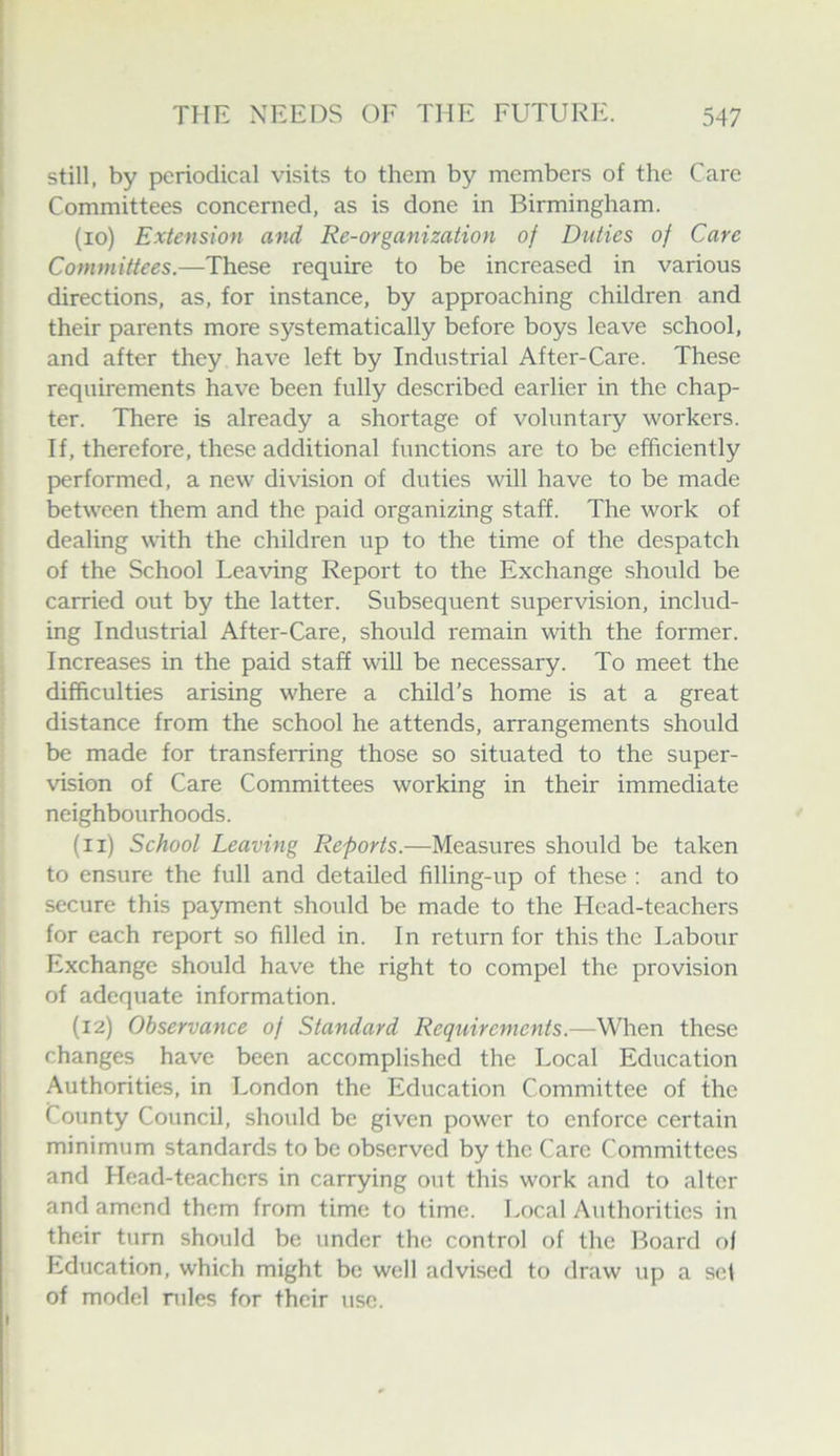 still, by periodical visits to them by members of the Care Committees concerned, as is done in Birmingham. (10) Extension and Re-organization oj Duties of Care Committees.—These require to be increased in various directions, as, for instance, by approaching children and their parents more systematically before boys leave school, and after they have left by Industrial After-Care. These requirements have been fully described earlier in the chap- ter. There is already a shortage of voluntary workers. If, therefore, these additional functions are to be efficiently performed, a new division of duties will have to be made between them and the paid organizing staff. The work of dealing with the children up to the time of the despatch of the School Leaving Report to the Exchange should be carried out by the latter. Subsequent supervision, includ- ing Industrial After-Care, should remain with the former. Increases in the paid staff wiU be necessary. To meet the difficulties arising where a child’s home is at a great distance from the school he attends, arrangements should be made for transferring those so situated to the super- vision of Care Committees working in their immediate neighbourhoods. (11) School Leaving Reports.—Measures should be taken to ensure the full and detailed filling-up of these ; and to secure this payment should be made to the Head-teachers for each report so filled in. In return for this the Labour Exchange should have the right to compel the provision of adequate information. (12) Observance of Standard Requirements.—When these changes have been accomplished the Local Education Authorities, in London the Education Committee of the County Council, should be given power to enforce certain minimum standards to be observed by the Care Committees and Head-teachers in carrying out this work and to alter and amend them from time to time. I.ocal Authorities in their turn should be under the control of the Hoard ol R.ducation, which might be well advised to draw up a set of model rules for their use.