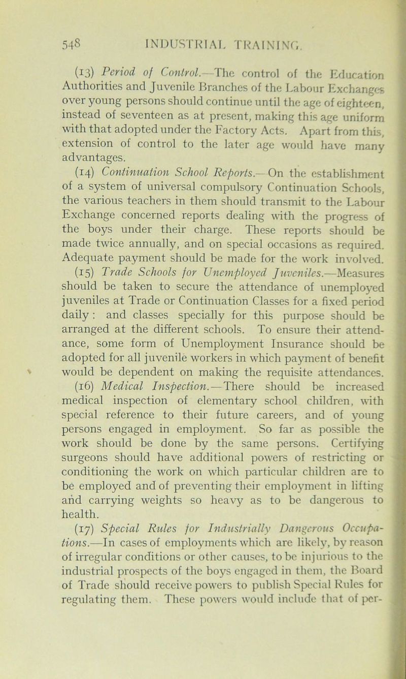 (13) Period of Control.—The control of the Education Authorities and Juvenile Branches of the Labour Exchanges over young persons should continue until the age of eighteen, instead of seventeen as at present, making this age uniform with that adopted under the Factory Acts. Apart from this, extension of control to the later age would have many advantages. (14) Continuation School Reports.— On the establishment of a system of universal compulsory Continuation Schools, the various teachers in them should transmit to the Labour Exchange concerned reports dealing with the progress of the boys under their charge. These reports should be made twice annually, and on special occasions as required. Adequate payment should be made for the work involved. (15) Trade Schools for Unemployed Juveniles.—Measures should be taken to secure the attendance of unemployed juveniles at Trade or Continuation Classes for a fixed period daily: and classes specially for this purpose should be arranged at the different schools. To ensure their attend- ance, some form of Unemployment Insurance should be adopted for all juvenile workers in which payment of benefit would be dependent on making the requisite attendances. (16) Medical Inspection.—There should be increased medical inspection of elementary school children, with special reference to their future careers, and of young persons engaged in employment. So far as possible the work should be done by the same persons. Certifying surgeons should have additional powers of restricting or conditioning the work on which particular children are to be employed and of preventing their employ^ment in lifting and carrying weights so heavy as to be dangerous to health. (17) Special Rules for Industrially Dangerous Occupa- tions.—In cases of employments which are likely, by reason of irregular conditions or other causes, to be injurious to the industrial prospects of the boys engaged in them, the Board of Trade should receive powers to publish Special Rules for regulating them. These powers would include that of per-