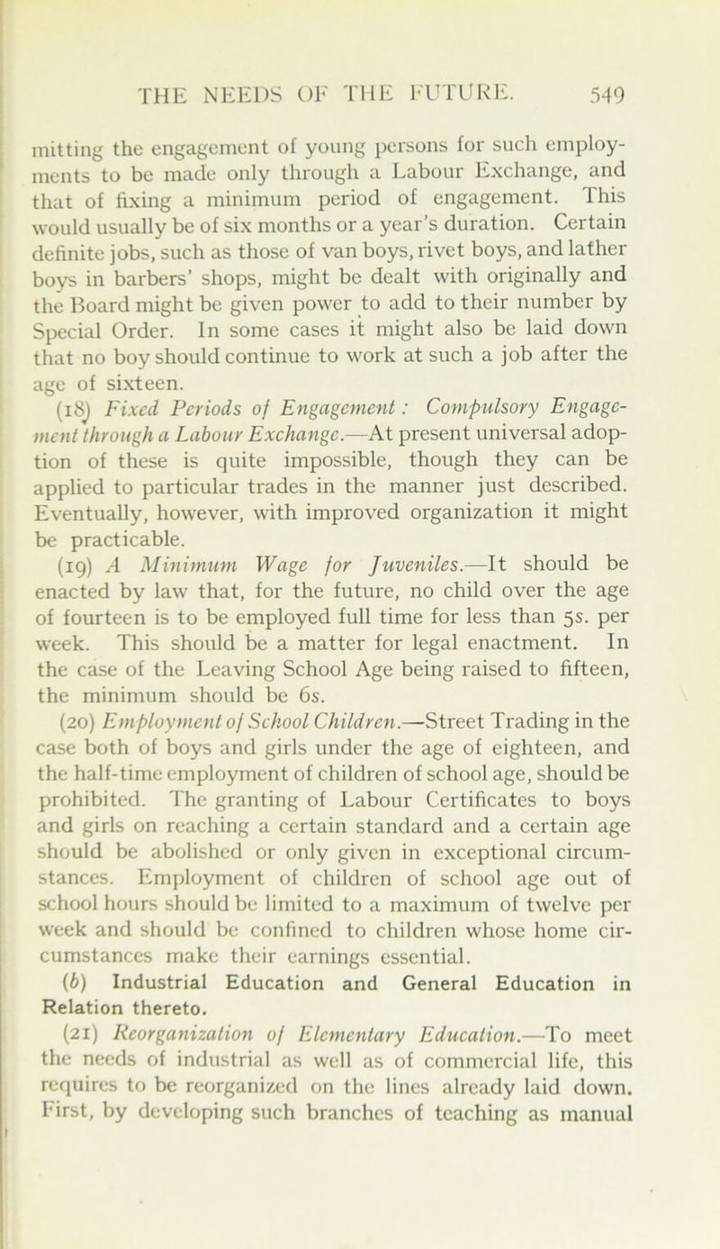 mitting the engagement of young persons for such employ- ments to be made only through a Labour Exchange, and that of fixing a minimum period of engagement. This would usually be of six months or a year’s duration. Certain definite jobs, such as those of van boys, rivet boys, and lather boys in barbers’ shops, might be dealt with originally and the Board might be given power to add to their number by Special Order. In some cases it might also be laid down that no boy should continue to work at such a job after the age of sixteen. (i8j Fixed Periods of Engagement: Compttlsory Engage- ment through a Labour Exchange.—At present universal adop- tion of these is quite impossible, though they can be applied to particular trades in the manner just described. Eventually, however, with improved organization it might be practicable. (19) A Minimum Wage for Juveniles.—It should be enacted by law that, for the future, no child over the age of fourteen is to be employed full time for less than 5s. per week. This should be a matter for legal enactment. In the case of the Leaving School Age being raised to fifteen, the minimum should be 6s. (20) Employment of School Children.—Street Trading in the case both of boys and girls under the age of eighteen, and the half-time employment of children of school age, should be prohibited. The granting of Labour Certificates to boys and girls on reaching a certain standard and a certain age should be abolished or only given in exceptional circum- stances. Employment of children of school age out of school hours should be limited to a maximum of twelve per week and should be confined to children whose home cir- cumstances make their earnings essential. (6) Industrial Education and General Education in Relation thereto. (21) Reorganization of Elementary Education.—To meet the needs of industrial as well as of commercial life, this requires to be reorganized on the lines already laid down, hirst, by developing such branches of teaching as manual