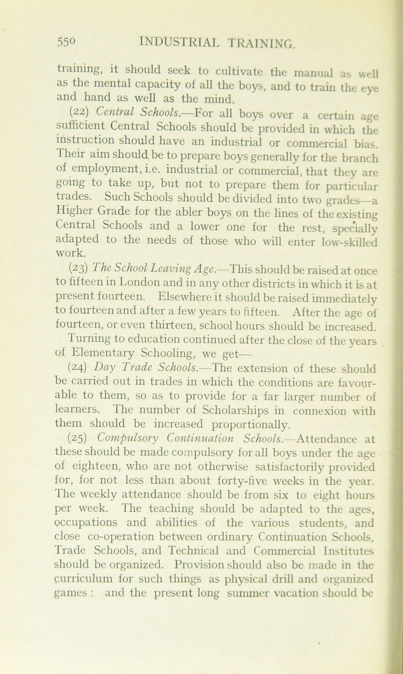 training, it should seek to cultivate the manual as well as the mental capacity of all the boys, and to train the eye and hand as well as the mind, (22) Ccntfttl Schools.—For all boys over a certain age sufficient Central Schools should be provided in which the instruction should have an industrial or commercial bias. Their aim should be to prepare boys generally for the branch of employment, i.e. industrial or commercial, that they are going to take up, but not to prepare them for particular trades. Such Schools should be divided into tw'o grades a Higher Grade for the abler boys on the lines of the existing Central Schools and a lower one for the rest, specially adapted to the needs of those who will enter low-skilled work. (23) The School Leaving Age.—This should be raised at once to fifteen in London and in any other districts in which it is at present fourteen. Elsewhere it should be raised immediately to fourteen and after a few years to fifteen. After the age of fourteen, or even thirteen, school hours should be increased. Turning to education continued after the close of the years of Elementary Schooling, we get— (24) Day Trade Schools.—The extension of these should be carried out in trades in which the conditions are favour- able to them, so as to provide for a far larger number of learners. The number of Scholarships in connexion with them should be increased proportionally. (25) Com-pulsory Conlinuation Schools.—Attendance at these should be made compulsory for all boys under the age of eighteen, who are not otherwise satisfactorily provided for, for not less than about forty-five weeks in the year. The weekly attendance should be from six to eight hours per week. The teaching should be adapted to the ages, occupations and abilities of the various students, and close co-operation between ordinary Contmuation Schools, Trade Schools, and Technical and Commercial Institutes should be organized. Provision should also be made in the curriculum for such things as physical drill and organized games : and the present long summer vacation should be