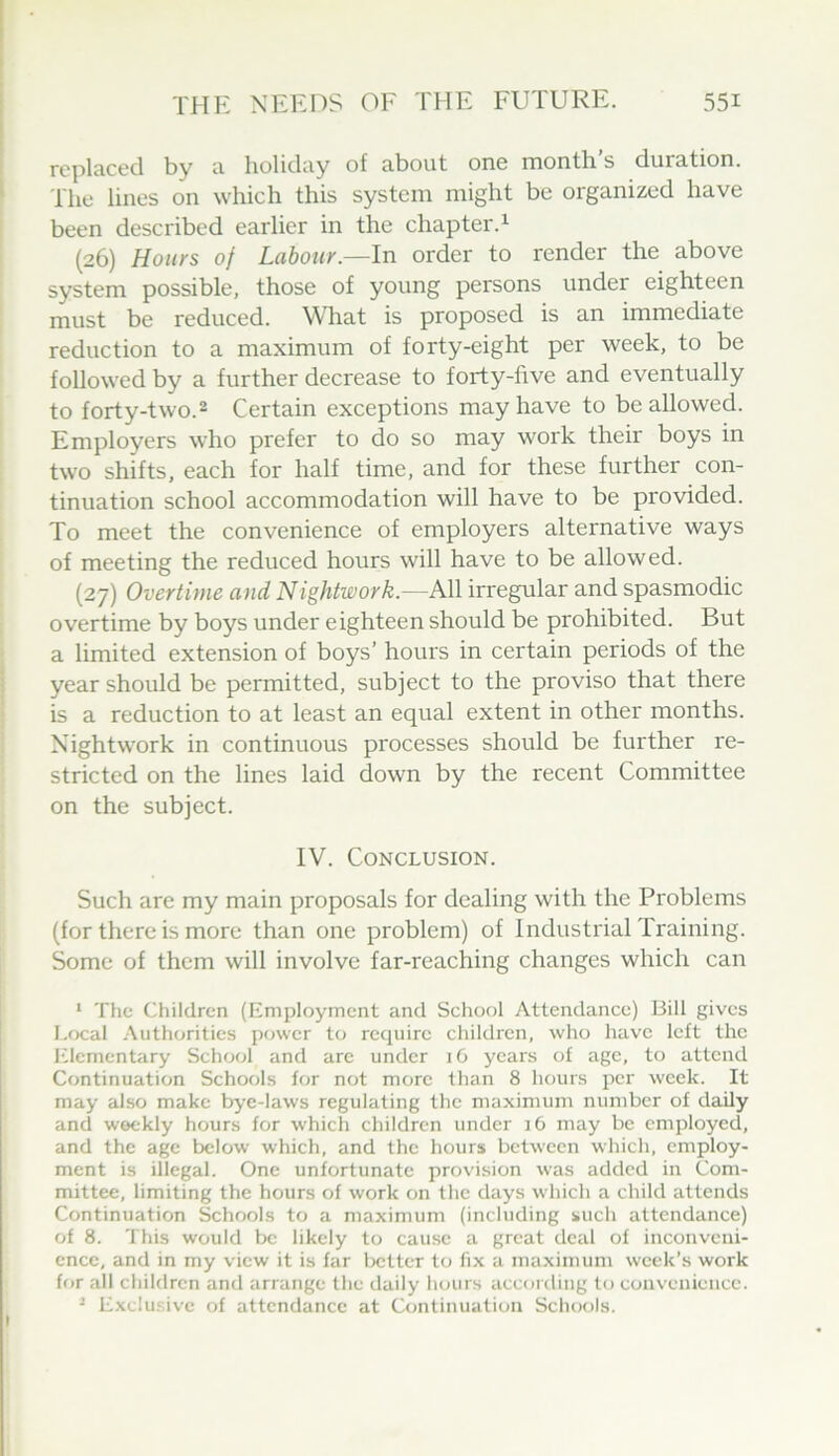 replaced by a holiday of about one month’s duration. The lines on which this system might be organized have been described earlier in the chapter.^ (26) Hours of Labour.—In order to render the above system possible, those of young persons under eighteen must be reduced. What is proposed is an immediate reduction to a maximum of forty-eight per week, to be followed by a further decrease to forty-five and eventually to forty-two.2 Certain exceptions may have to be allowed. Employers who prefer to do so may work their boys in two shifts, each for half time, and for these further con- tinuation school accommodation will have to be provided. To meet the convenience of employers alternative ways of meeting the reduced hours will have to be allowed. (27) Overtime and Nightwork.—All irregular and spasmodic overtime by boys under eighteen should be prohibited. But a limited extension of boys’ hours in certain periods of the year should be permitted, subject to the proviso that there is a reduction to at least an equal extent in other months. Nightwork in continuous processes should be further re- stricted on the lines laid down by the recent Committee on the subject. IV. Conclusion. Such are my main proposals for dealing with the Problems (for there is more than one problem) of Industrial Training. Some of them will involve far-reaching changes which can ‘ The Children (Employment and School Attendance) Bill gives Local .Authorities power to recpiire children, who have left the ICIementary School and arc under lO years of age, to attend Continuation Schools for not more than 8 hours jicr week. It may also make bye-laws regulating the maximum number of daily and weekly hours for which children under 16 may be employed, and the age below which, and the hours between which, employ- ment is illegal. One unfortunate provision was added in Com- mittee, limiting the hours of work on the days which a child attends Continuation Schools to a maximum (including such attendance) of 8. This would be likely to cause a great deal of inconveni- ence, and in my view it is far better to fix a maximum week’s work for all children and arrange the daily hours according to convenience. ^ Exclusive of attendance at Continuation Schools.