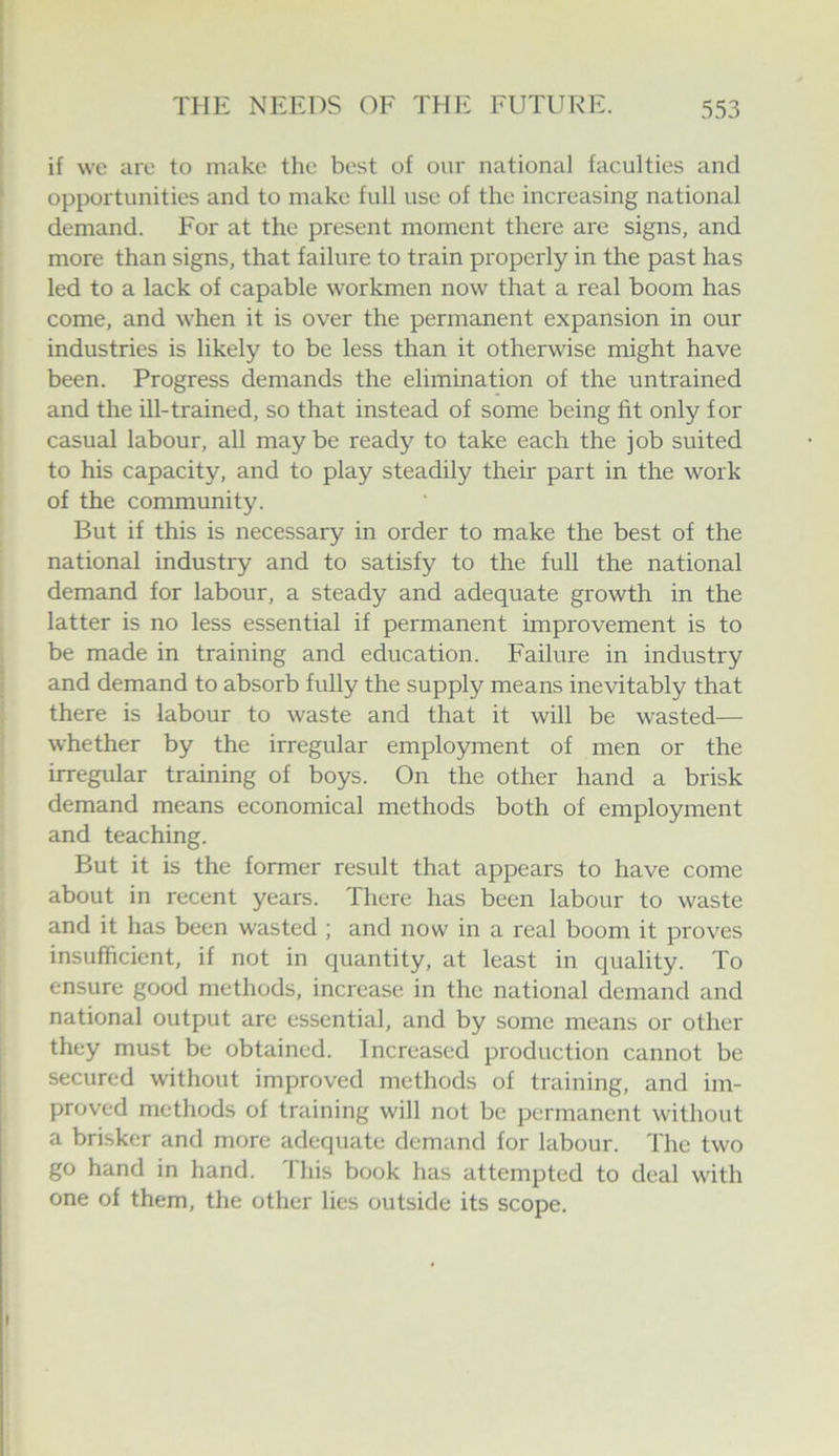 if we are to make the best of our national faculties and opportunities and to make full use of the increasing national demand. For at the present moment there are signs, and more than signs, that failure to train pi'operly in the past has led to a lack of capable workmen now that a real boom has come, and when it is over the permanent expansion in our industries is likely to be less than it otherwise might have been. Progress demands the elimination of the untrained and the ill-trained, so that instead of some being fit only for casual labour, all maybe ready to take each the job suited to his capacity, and to play steadily their part in the work of the community. But if this is necessary in order to make the best of the national industry and to satisfy to the full the national demand for labour, a steady and adequate growth in the latter is no less essential if permanent improvement is to be made in training and education. Failure in industry and demand to absorb fully the supply means inevitably that there is labour to waste and that it will be wasted— whether by the irregular employment of men or the irregular training of boys. On the other hand a brisk demand means economical methods both of employment and teaching. But it is the former result that appears to have come about in recent years. There has been labour to waste and it has been wasted ; and now in a real boom it proves insufficient, if not in quantity, at least in quality. To ensure good methods, increase in the national demand and national output are essential, and by some means or other they must be obtained. Increased production cannot be secured without improved methods of training, and im- proved methods of training will not be permanent without a brisker and more adequate demand for labour. The two go hand in hand. 1 his book has attempted to deal with one of them, the other lies outside its scope.